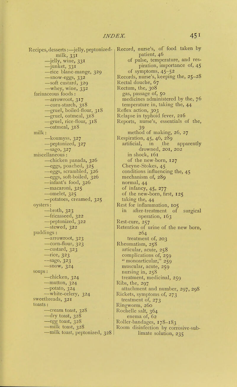 Recipes, desserts:—^jelly, peptonized- milk, 331 —jelly, wine, 331 —junket, 331 —rice blanc-mange, 329 —snow-eggs, 332 —soft custard, 329 —wliey, wine, 332 farinaceous foods: —an^owroot, 317 —corn-starch, 318 —gruel, boiled-flour, 318 —gruel, oatmeal, 318 —gruel, rice-flour, 318 —oatmeal, 318 milk: —koumyss, 327 —peptonized, 327 —sago, 327 miscellaneous: —chicken panada, 326 —eggs, poached, 325 —eggs, scrambled, 326 —eggs, soft-boiled, 326 —infant's food, 326 —macaroni, 325 —omelet, 325 —potatoes, creamed, 325 oysters: —broth, 323 —fricasseed, 322 —peptonized, 322 —stewed, 322 puddings: —arrowroot, 323 —corn-flour, 323 —custard, 323 —rice, 323 —sago, 323 —snow, 324 soups: —chicken, 324 —mutton, 324 —potato, 324 —white-celery, 324 sweetbreads, 321 toasts: —cream toast, 328 —diy toast, 328 —egg toast, 328 —milk toast, 328 —milk toast, peptonized, 328 Record, nurse's, of food taken by patient, 46 of pulse, temperature, and res- piration, importance of, 45 of symptoms, 45-52 Records, nurse's, keeping the, 25-28 Rectal douche, 67 Rectum, the, 308 gas, passage of, 50 medicines administered by the, 76 temperature in, taking the, 44 Reflex action, 303 Relapse in typhoid fever, 216 Reports, nurse's, essentials of the, 39 method of making, 26, 27 Respiration, 45, 46, 289 artificial, in the apparently drowned, 20I, 202 in shock, 161 of the new-born, 127 Cheyne-Stokes, 45 conditions influencing the, 45 mechanism of, 289 normal, 44 of infancy, 45, 277 of the new-born, first, 125 taking the, 44 Rest for inflammation, 105 in after-treatment of surgical operation, 163 Rest-cure, 257 Retention of urine of the new born, 264 treatment of, 203 Rheumatism, 258 articular, acute, 258 complications of, 259 monoarticular, 259 muscular, acute, 259 nursing in, 258 treatment, medicinal, 259 Ribs, the, 297 attachment and number, 297, 298 Rickets, symptoms of, 273 treatment of, 273 Ringworm, 260 Roclielle salt, 364 enema of, 62 Roller-bandages, 178-183 Room disinfection by conosive-sub- limate solution, 235