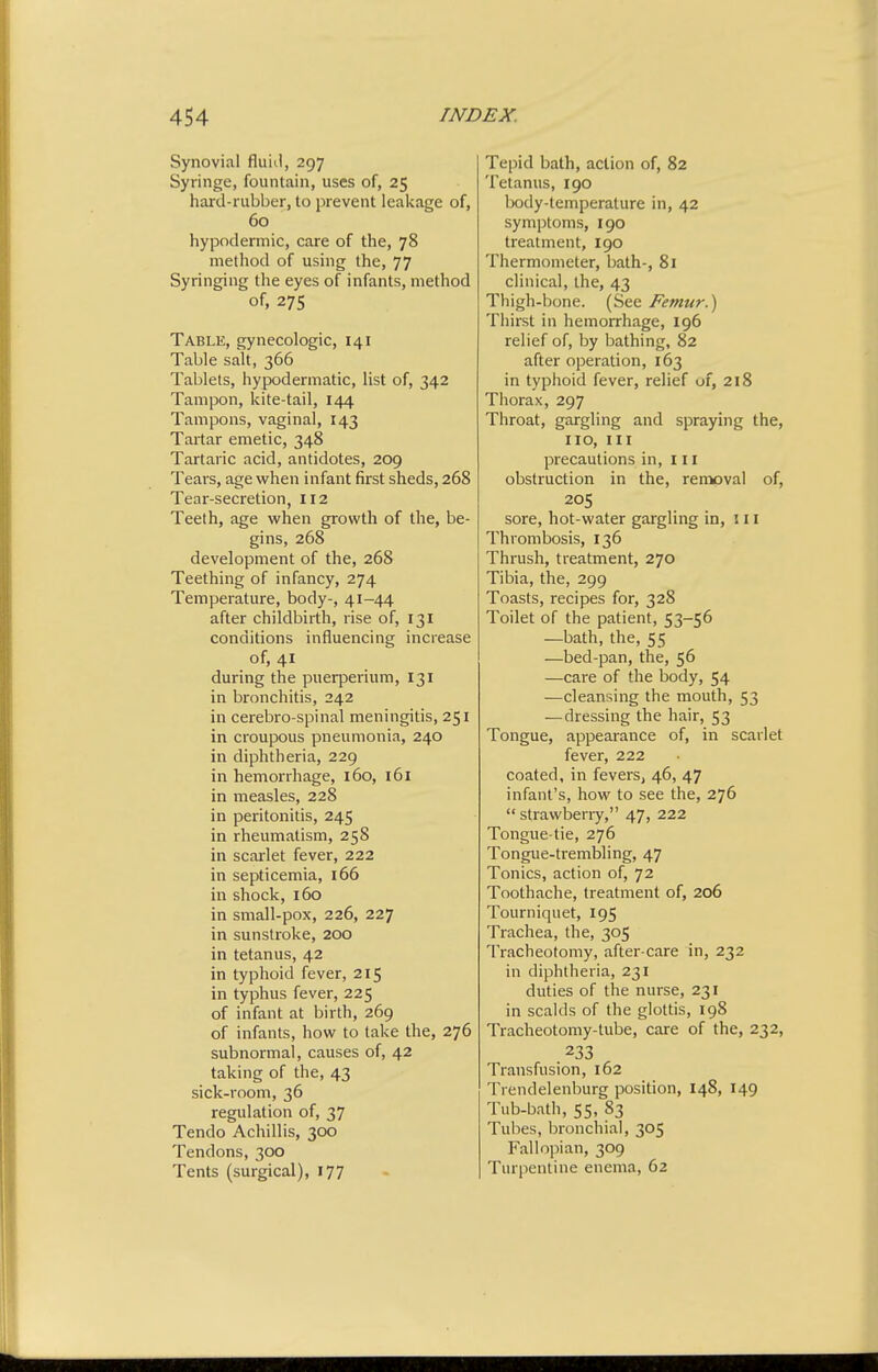Synovial fluiii, 297 Syringe, fountain, uses of, 25 hard-rubber, to prevent leakage of, 60 hypodermic, care of the, 78 method of using the, 77 Syringing the eyes of infants, method of, 275 Table, gynecologic, 141 Table salt, 366 Tablets, hypodermatic, list of, 342 Tampon, kite-tail, 144 Tampons, vaginal, 143 Tartar emetic, 348 Tartaric acid, antidotes, 209 Tears, age when infant first sheds, 268 Tear-secretion, 112 Teeth, age when growth of the, be- gins, 268 development of the, 268 Teething of infancy, 274 Temperature, body-, 41-44 after childbirth, rise of, 131 conditions influencing increase of, 41 during the puerperium, 131 in bronchitis, 242 in cerebro-spinal meningitis, 251 in croupous pneumonia, 240 in diphtheria, 229 in hemorrhage, 160, 161 in measles, 228 in peritonitis, 245 in rheumatism, 258 in scarlet fever, 222 in septicemia, 166 in shock, 160 in small-pox, 226, 227 in sunstroke, 200 in tetanus, 42 in typhoid fever, 215 in typhus fever, 225 of infant at birth, 269 of infants, how to take the, 276 subnormal, causes of, 42 taking of the, 43 sick-room, 36 regulation of, 37 Tendo Achillis, 300 Tendons, 300 Tents (surgical), 177 Tepid bath, action of, 82 Tetanus, 190 lx)dy-temperature in, 42 symptoms, 190 treatment, 190 Thermometer, bath-, 81 clinical, the, 43 Thigh-bone. (See Femur.) Thirst in hemorrhage, 196 relief of, by bathing, 82 after operation, 163 in typhoid fever, relief of, 218 Thorax, 297 Throat, gargling and spraying the, no. III precautions in, 111 obstruction in the, removal of, 205 sore, hot-water gargling in, in Thrombosis, 136 Thrush, treatment, 270 Tibia, the, 299 Toasts, recipes for, 328 Toilet of the patient, 53-56 —bath, the, 55 —bed-pan, the, 56 —care of the body, 54 —cleansing the mouth, 53 — dressing the hair, 53 Tongue, appearance of, in scarlet fever, 222 coated, in fevers, 46, 47 infant's, how to see the, 276 strawberry, 47, 222 Tongue-tie, 276 Tongue-trembling, 47 Tonics, action of, 72 Toothache, treatment of, 206 Tourniquet, 195 Trachea, the, 305 Tracheotomy, after-care in, 232 in diphtheria, 231 duties of the nurse, 231 in scalds of the glottis, 198 Tracheotomy-lube, care of the, 232, 233 Transfusion, 162 Trendelenburg position, 148, 149 Tub-bath, 55, 83 Tubes, bronchial, 305 Fallopian, 309 Turpentine enema, 62