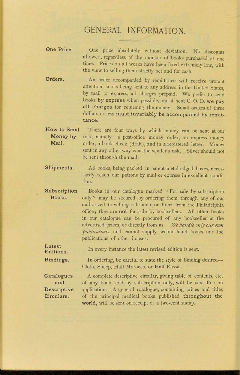 GENERAL INFORMATION. One Price. Orders. How to Send Money by Mail. Shipments. Subscription Books. Latest Editions. Bindings. Catalogues and Descriptive Circulars. One price absolutely without deviation. No discounts allowed, regardless of the number of books purchased at one time. Prices on all works have been fixed extremely low, with the view to selling tliem strictly net and for cash. An order accompanied by remittance will receive prompt attention, books being sent to any address in the United States, by mail or express, all charges prepaid. We prefer to send books by express when possible, and if sent C. O. D. we pay all charges for returning the money. Small orders of three dollars or less must invariably be accompanied by remit- tance. There are four ways by which money can be sent at our risk, namely: a post-office money order, an express money order, a bank-check (draft), and in a registered letter. Money sent in any other way is at the sender's risk. Silver should not be sent through the mail. All books, being packed in patent metal-edged boxes, neces- sarily reach our patrons by mail or express in excellent condi- tion. Books in our catalogue marked For sale by subscription only may be secured by ordering them through any of our authorized travelling salesmen, or direct from the Philadelphia office; they are not for sale by booksellers. All other books in our catalogue can be procured of any bookseller at the advertised prices, or directly from us. We handle only our own publications, and cannot supply second-hand books nor the publications of other houses. In every instance the latest revised edition is sent. In ordering, be careful to state the style of binding desired— Cloth, Sheep, Half-Morocco, or Half-Russia. A complete descriptive circular, giving table of contents, etc. of any book sold by subscription only, will be sent free on application. A general catalogue, containing prices and titles of the principal medical books published throughout the world, will be sent on receipt of a two-cent stamp.