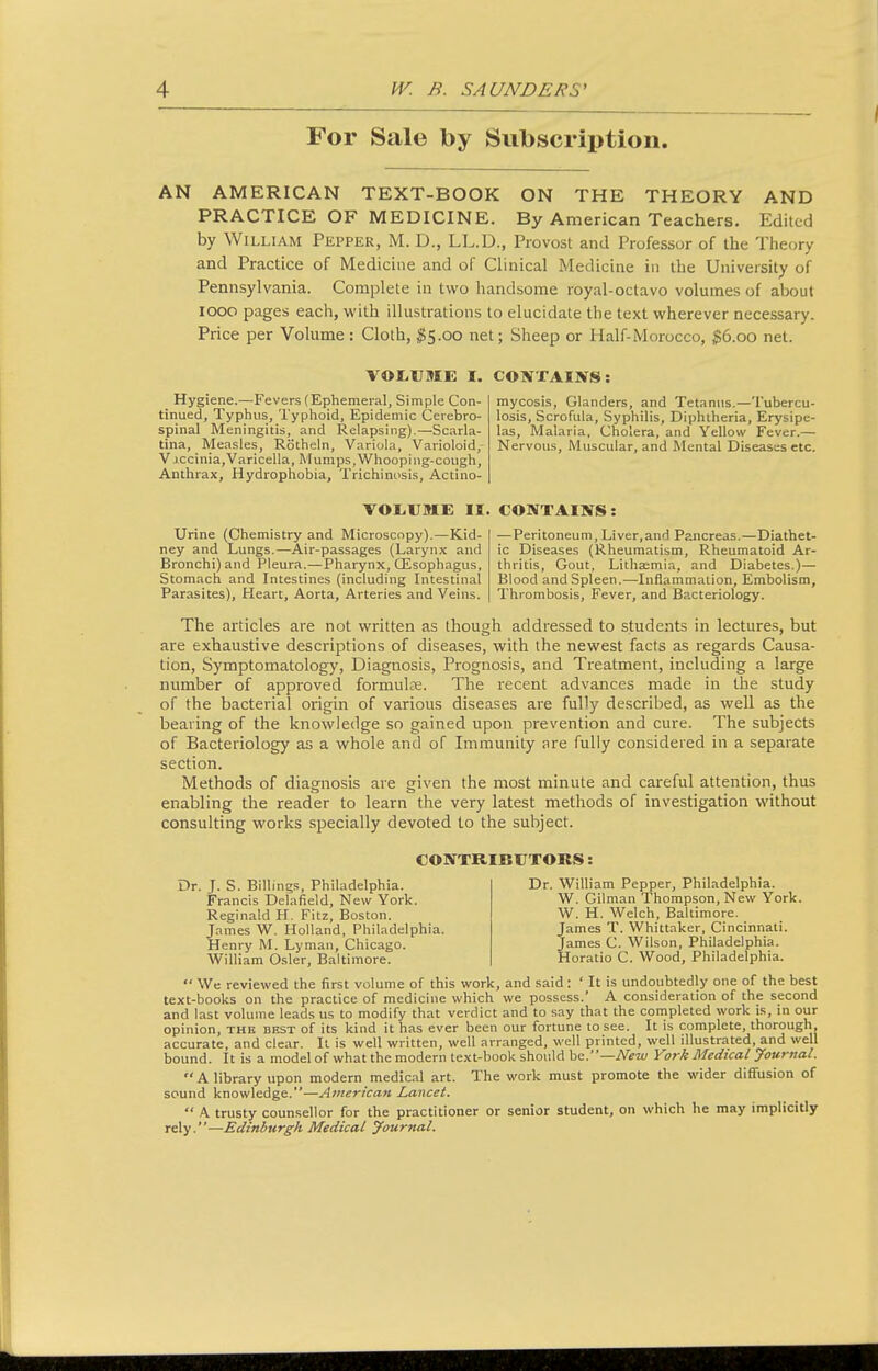 For Sale by Subscription. AN AMERICAN TEXT-BOOK ON THE THEORY AND PRACTICE OF MEDICINE. By American Teachers. Edited by William Pepper, M. D., LL.D., Provost and Professor of the Theory and Practice of Medicine and of Clinical Medicine in the University of Pennsylvania. Complete in ivto handsome royal-octavo volumes of about looo pages each, with illustrations to elucidate the text wherever necessary. Price per Volume : Cloth, ^5.00 net; Sheep or Half-Morocco, ^6.00 net. VOtUME I. CONXAIWS: Hygiene.—Fevers (Ephemeral, Simple Con- tinued, Typhus, Typhoid, Epidemic Cerebro- spinal Meningitis, and Relapsing).—Scarla- tina, Measles, Rotheln, Variola, Varioloid, Vjccinia,Varicella, Mumps,Whooping-cough, Anthrax, Hydrophobia, Trichinosis, Actino- mycosis, Glanders, and Tetanus.—Tubercu- losis, Scrofula, Syphilis, Diphtheria, Erysipe- las, Malaria, Cholera, and Yellow Fever.— Nervous, Muscular, and Mental Diseases etc. VOL.UME II. CONTAINS! Urine (Chemistry and Microscopy).—Kid- ney and Lungs.—Air-passages (Larynx and Bronchi) and Pleura.—Pharynx, CEsophagus, Stomach and Intestines (including Intestinal Parasites), Heart, Aorta, Arteries and Veins. — Peritoneum, Liver,and Pancreas.—Diathet- ic Diseases (Rheumatism, Rheumatoid Ar- thritis, Gout, Lithaemia, and Diabetes.)— Blood and Spleen.—Inflammation, Embolism, Thrombosis, Fever, and Bacteriology. The articles are not written as though addressed to students in lectures, but are exhaustive descriptions of diseases, with the newest facts as regards Causa- tion, Symptomatology, Diagnosis, Prognosis, and Treatment, including a large number of approved formulfe. The recent advances made in the study of the bacterial origin of various diseases are fully described, as well as the bearing of the knowledge so gained upon prevention and cure. The subjects of Bacteriology as a whole and of Immunity are fully considered in a separate section. Methods of diagnosis are given the most minute and careful attention, thus enabling the reader to learn the very latest methods of investigation without consulting works specially devoted to the subject. CONTRIBtJTOBS: Dr. J. S. Billings, Philadelphia. Francis Delafield, New York. Reginald H. Fitz, Boston. James W. Holland, Philadelphia. Henry M. Lyman, Chicago. William Osier, Baltimore. Dr. William Pepper, Philadelphia. W. Gilman Thompson, New York. W. H. Welch, Baltimore. James T. Whittaker, Cincinnati. James C. Wilson, Philadelphia. Horatio C. Wood, Philadelphia.  We reviewed the first volume of this work, and said: ' It is undoubtedly one of the best text-books on the practice of medicine which we possess.' A consideration of the second and last volume leads us to modify that verdict and to say that the completed work is, in our opinion, the best of its kind it has ever been our fortune to see. It is complete, thorough, accurate, and clear. Il is well written, well arranged, well printed, well illustrated, and well bound. It is a model of what the modern text-book should he.—New York Medical Journal. A library upon modern medical art. The work must promote the wider diffusion of sound knowledge.—American Lancet.  A trusty counsellor for the practitioner or senior student, on which he may implicitly rely.—Edinburgh Medical Journal.
