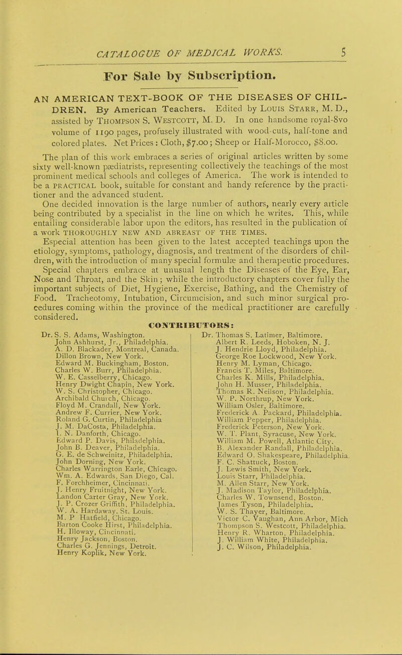 For Sale by Subscription. AN AMERICAN TEXT-BOOK OF THE DISEASES OF CHIL- DREN. By American Teachers. Edited by Louis Starr, M. D., assisted by Thompson S. Westcott, M. D. In one handsome ioyal-8vo volume of 1190 pages, profusely illustrated with wood cuts, half-tone and colored plates. Net Prices : Cloth, #7.00; Sheep or Half-Morocco, ,^8.00. The plan of this work embraces a series of original articles written by some sixty well-known ptediatrists, representing collectively the teachings of the most prominent medical schools and colleges of America. The work is intended to be a PRACTICAL book, suitable for constant and handy reference by the practi- tioner and the advanced student. One decided innovation is the large number of authors, nearly every article being contributed by a specialist in tlie line on which he writes. This, while entailing considerable labor upon the editors, has resulted in the publication of a work thoroughly new and abreast of the times. Especial attention has been given to the latest accepted teachings upon the etiology, symptoms, pathology, diagnosis, and treatment of the disorders of chil- dren, with the introduction of many special formulse and therapeutic procedures. Special chapters embrace at unusual length the Diseases of the Eye, Ear, Nose and Throat, and the Skin ; while the introductory chapters cover fully the important subjects of Diet, Hygiene, Exercise, Bathing, and the Chemistry of Food. Tracheotomy, Intubation, Circumcision, and such minor surgical pro- cedures coming within the province of the medical practitioner are carefully considered. CONTKIBUTORS: Dr. S. S. Adams, Washington. John Ashhurst, Jr., Philadelphia. A. D. Blackader, Montreal, Canada. Dillon Brown, New York. Edward M. Buckingham, Boston. Charles W. Burr, Philadelphia. W. E. Casselberry, Chicago. Henry Dwight Chapin, New York. W. S. Christopher, Chicago. Archibald Chuich, Chicago. Floyd M. Crandall, New York. Andrew F. Currier, New York. Roland G. Curtin, Philadelphia J. M. DaCosta, Philadelphia. I. N. Danforth, Chicago. Edward P. Davis, Philadelphia. John B. Deaver, Philadelphia. G. E. de Schweinitz, Philadelphia. John Doming, New York. Charles Warrington Earle, Chicago. Wm. A. Edwards. San Diego, Cal. F. Forchheimcr, Cincinnati. J. Henry Fruitnight, New York. Landon Carter Gray, New York. J. P. Crozcr GriflTuh, Philadelphia. W. A. Hardaway. St. Louis. M. P Hatfield, Chicago. Barton Cooke Hirst, Philadelphia. H. Illoway, Cincinnati. Henry Jackson, Boston. Charles G. Jennings, Detroit. Henry Koplik. New York. Dr. I'homas S. Latimer, Baltimore. Albert R. Leeds, Hoboken, N. J. J. Hendrie Lloyd, Philadelphia. George Roe Lockwood, New York. Henry M. Lyman, Chicago. Francis T. Miles, Baltimore. Charles K. Mills, Philadelphia. John H. Musser, Philadelphia. Thomas R. Neilson, Philadelphia. W, P. Northrup, New York. William Osier, Baltimore. Frederick A. Packard, Philadelphia. William Pepper, Philadelphia. Frederick Peterson, New York. W. 'r. Plant, Syracuse, New York. William M. Powell, Atlantic City. B, Alexander Randall, Philadelphia. Etiward O. Shakespeare, Philadelphia. F. C. Shattuck, Boston. J. Lewis Smith, New York. Louis Starr, Philadelphia. M. Allen Starr, New York. J. Madison Taylor, Philadelphia. Charles W. Townsend, Boston. James Tyson, Philadelphia. W. S. Thayer, Baltimore. Victor C. Vaughan, Ann Arbor, Mich Thompson S. Westcolt, Philadelphia. Henry R. Wharton, Philadelphia. J. William White, Philadelphia. J. C. Wilson, Philadelphia.