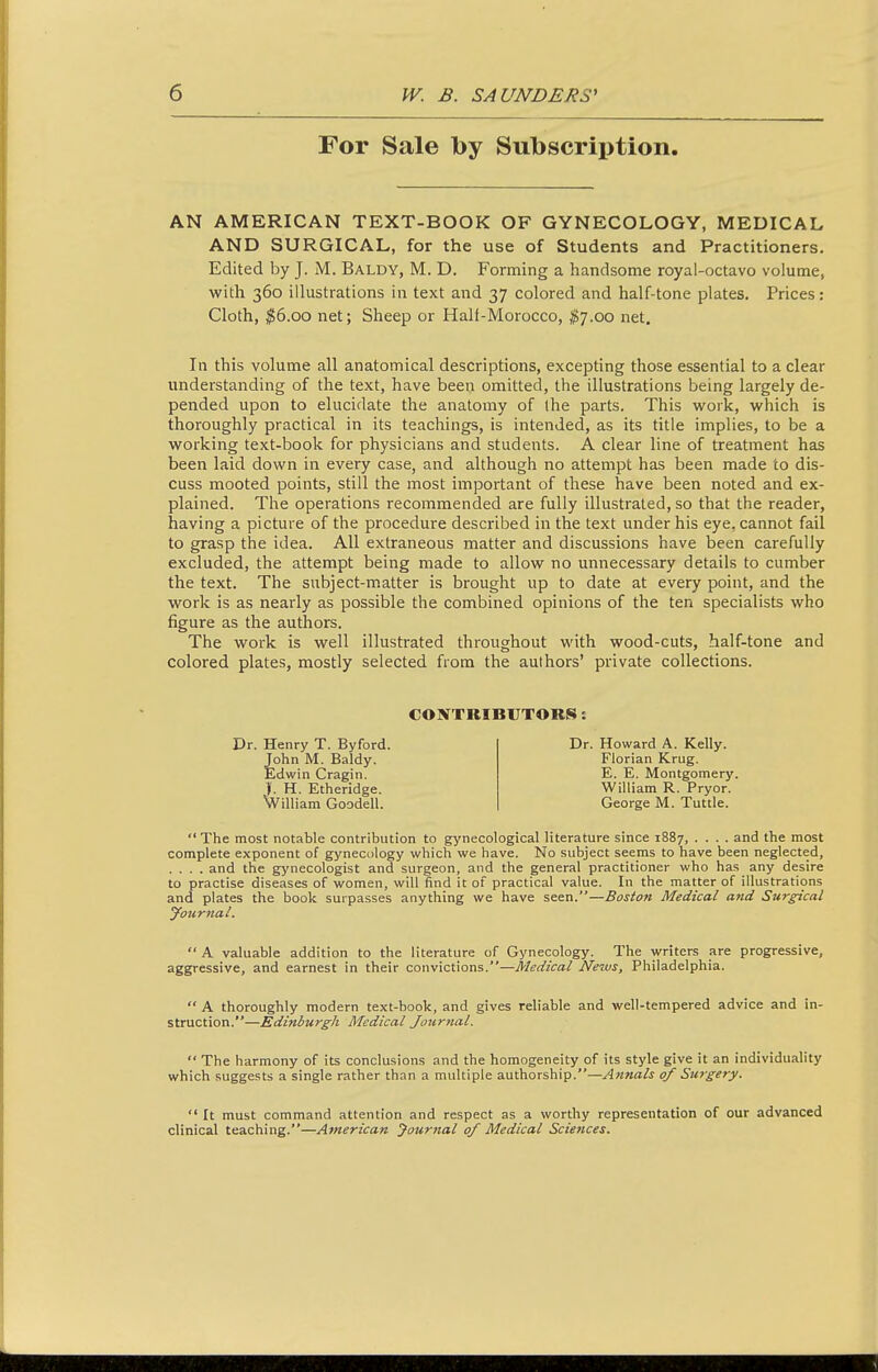 For Sale by Subscription. AN AMERICAN TEXT-BOOK OF GYNECOLOGY, MEDICAL AND SURGICAL, for the use of Students and Practitioners. Edited by J. M. Baldy, M. D. Forming a handsome royal-octavo volume, with 360 illustrations in text and 37 colored and half-tone plates. Prices: Cloth, ^6.00 net; Sheep or Half-Morocco, ^7.00 net. In this volume all anatomical descriptions, excepting those essential to a clear understanding of the text, have been omitted, the illustrations being largely de- pended upon to elucidate the anatomy of the parts. This work, which is thoroughly practical in its teachings, is intended, as its title implies, to be a working text-book for physicians and students. A clear line of treatment has been laid down in every case, and although no attempt has been made to dis- cuss mooted points, still the most important of these have been noted and ex- plained. The operations recommended are fully illustrated, so that the reader, having a picture of the procedure described in the text under his eye, cannot fail to grasp the idea. All extraneous matter and discussions have been carefully excluded, the attempt being made to allow no unnecessary details to cumber the text. The subject-matter is brought up to date at every point, and the work is as nearly as possible the combined opinions of the ten specialists who figure as the authors. The work is well illustrated throughout with wood-cuts, half-tone and colored plates, mostly selected from the authors' private collections. CONTRIBUTORS: Dr. Henry T. Byford. John M. Baldy. Edwin Cragin. >. H. Etheridge. William Goodell. Dr. Howard A. Kelly. Florian Krug. E. E. Montgomery. William R. Pryor. George M. Tuttle.  The most notable contribution to gynecological literature since 1887 and the most complete exponent of gynecology which we have. No subject seems to have been neglected, .... and the gj'necologist and surgeon, and the general practitioner who has any desire to practise diseases of women, will find it of practical value. In the matter of illustrations and plates the book surpasses anything we have seen.—Boston Medical and Surgical yournal.  A valuable addition to the literature of Gynecology. The writers are progressive, aggressive, and earnest in their convictions.—Medical Ne2vs, Philadelphia.  A thoroughly modern text-book, and gives reliable and well-tempered advice and in- struction.—Edinburgh Medical Journal.  The harmony of its conclusions and the homogeneity of its style give it an individuality which suggests a single rather than a multiple authorship.—Annals of Surgery.  It must command attention and respect as a worthy representation of our advanced clinical teaching.—American Journal of Medical Sciences.