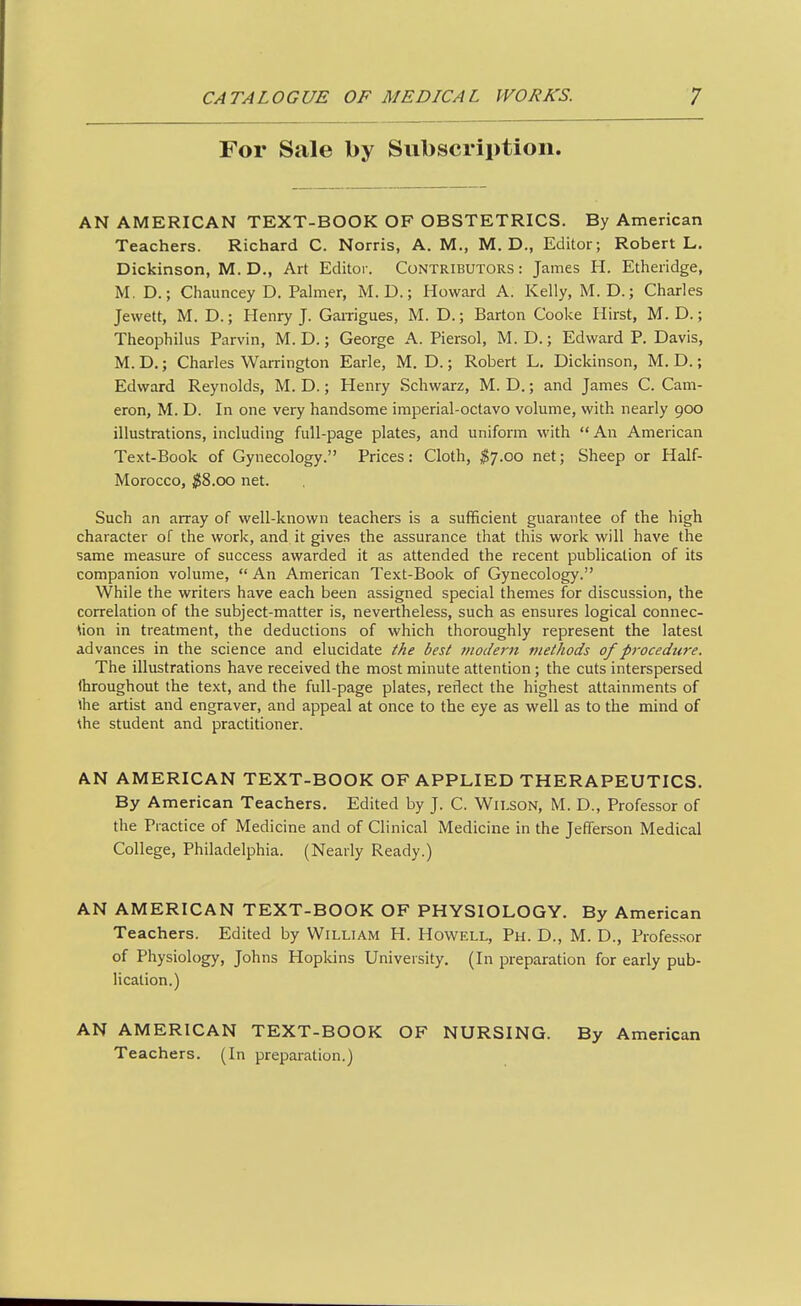 For Sale by Subscription. AN AMERICAN TEXT-BOOK OF OBSTETRICS. By American Teachers. Richard C. Norris, A. M., M. D., Editor; Robert L. Dickinson, M. D., Art Editor. Contributors: James H. Etheridge, M. D.; Chauncey D. Palmer, M. D.; Howard A. Kelly, M. D.; Charles Jewett, M. D.; Henry J. Gairigues, M. D.; Barton Cooke Hirst, M. D.; Theophilus Parvin, M. D.; George A. Piersol, M. D.; Edward P. Davis, M. D.; Charles Warrington Earle, M. D.; Robert L, Dickinson, M. D.; Edward Reynolds, M. D.; Henry Schwarz, M. D.; and James C. Cam- eron, M. D. In one very handsome imperial-octavo volume, with nearly 90Q illustrations, including full-page plates, and uniform with An American Text-Book of Gynecology. Prices: Cloth, ^7.00 net; Sheep or Half- Morocco, $8.00 net. Such an array of well-known teachers is a sufficient guarantee of the high character of the work, and it gives the assurance that this work will have the same measure of success awarded it as attended the recent publication of its companion volume, An American Text-Book of Gynecology. While the writers have each been assigned special themes for discussion, the correlation of the subject-matter is, nevertheless, such as ensures logical connec- tion in treatment, the deductions of which thoroughly represent the latest advances in the science and elucidate the best moJern methods of procedure. The illustrations have received the most minute attention; the cuts interspersed throughout the text, and the full-page plates, reflect the highest attainments of ihe artist and engraver, and appeal at once to the eye as well as to the mind of \he student and practitioner. AN AMERICAN TEXT-BOOK OF APPLIED THERAPEUTICS. By American Teachers. Edited by J. C. Wilson, M. D., Professor of the Practice of Medicine and of Clinical Medicine in the Jefferson Medical College, Philadelphia. (Nearly Ready.) AN AMERICAN TEXT-BOOK OF PHYSIOLOGY. By American Teachers. Edited by William H. Howell, Ph. D., M. D., Professor of Physiology, Johns Hopkins University. (In preparation for early pub- lication.) AN AMERICAN TEXT-BOOK OF NURSING. By American Teachers. (In preparation.)