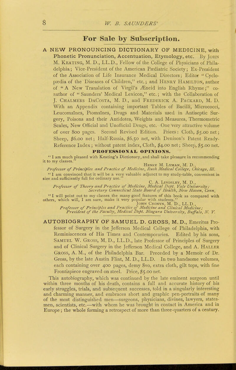 For Sale by Subscription. A NEW PRONOUNCING DICTIONARY OF MEDICINE, with Phonetic Pronunciation, Accentuation, Etymology, etc. By John M. Keating, M. D., LL.D., Fellow of the College of riiysicians of Phila- delphia ; Vice-President of the American Psediatric Society; Ex-President of the Association of Life Insurance Medical Directors; Editor  Cyclo- psedia of the Diseases of Children, etc.; and Henry Hamilton, author of A New Translation of Virgil's ^neid into English Rhyme; co- author of  Saunders' Medical Lexicon, etc.; with the Collaboration of J. Chalmers DaCosta, M. D., and Frederick A. Packard, M. D. With an Appendix containing important Tables of Bacilli, Micrococci, Leucomaines, Ptomaines, Drugs and Materials used in Antiseptic Svu-- gery, Poisons and their Antidotes, Weights and Measures, Thermometric Scales, New Official and Unofficial Drugs, etc. One very attractive volume of over 800 pages. Second Revised Edition. Prices : Cloth, $5.00 net; Sheep, ^6.00 net; Half-Russia, ^6.50 net, with Denison's Patent Ready- Reference Index; without patent index, Cloth, ^4.00 net; Sheep, ^5.00 net, PROFESSIOIVAL OPINIONS.  I am much pleased with Keating's Dictionary, and shall take pleasure in recommending it to my classes. Henry M. Lyman, M. D., Professor of Principles and Practice of Medicine, Rusk Medical College, Chicago, III.  I am convinced that it will be a very valuable adjunct to my study-table, convenient in size and sufficiently full for ordinary use. C. A. LiNDSLEY, M. D., Professor of Theory and Practice of Medicine, Medical Dept. Yale University: Secretary Connecticut State Board of Health, New Haven, Conn,  I will point out to my classes the many good features of this book as compared with others, which will, I am sure, make it very popular with students. John Cronyn, M. D., LL.D., Professor of Principles and Practice of Medicine and Clinical Medicine : President of the Faculty, Medical Dept. Niagara University, Buffalo, N. Y. AUTOBIOGRAPHY OF SAMUEL D, GROSS, M. D., Emeritus Pro- fessor of Surgery in the Jefferson Medical College of Philadelphia, with Reminiscences of His Times and Contemporaries. Edited by his sons, Samuel W. Gross, M. D., LL.D., late Professor of Principles of Surgery and of Clinical Surgery in the Jefferson Medical College, and A. Haller Gross, A. M., of the Philadelphia Bar. Preceded by a Memoir of Dr. Gross, by the late Austin Flint, M. D., LL.D. In two handsome volumes, each containing over 400 pages, demy 8vo, extra cloth, gilt tops, with fine Frontispiece engraved on steel. Price, %^.oo net. This autobiography, which was continued by the late eminent surgeon until within three months of his death, contains a full and accurate history of his early struggles, trials, and subsequent successes, told in a singularly interesting and charming manner, and embraces short and graphic pen-portraits of many of the most distinguished men—surgeons, physicians, divines, lawyers, states- men, scientists, etc.—with whom he was brought in contact in America and in Europe; the whole forming a retrospect of more than three-quarters of a century.
