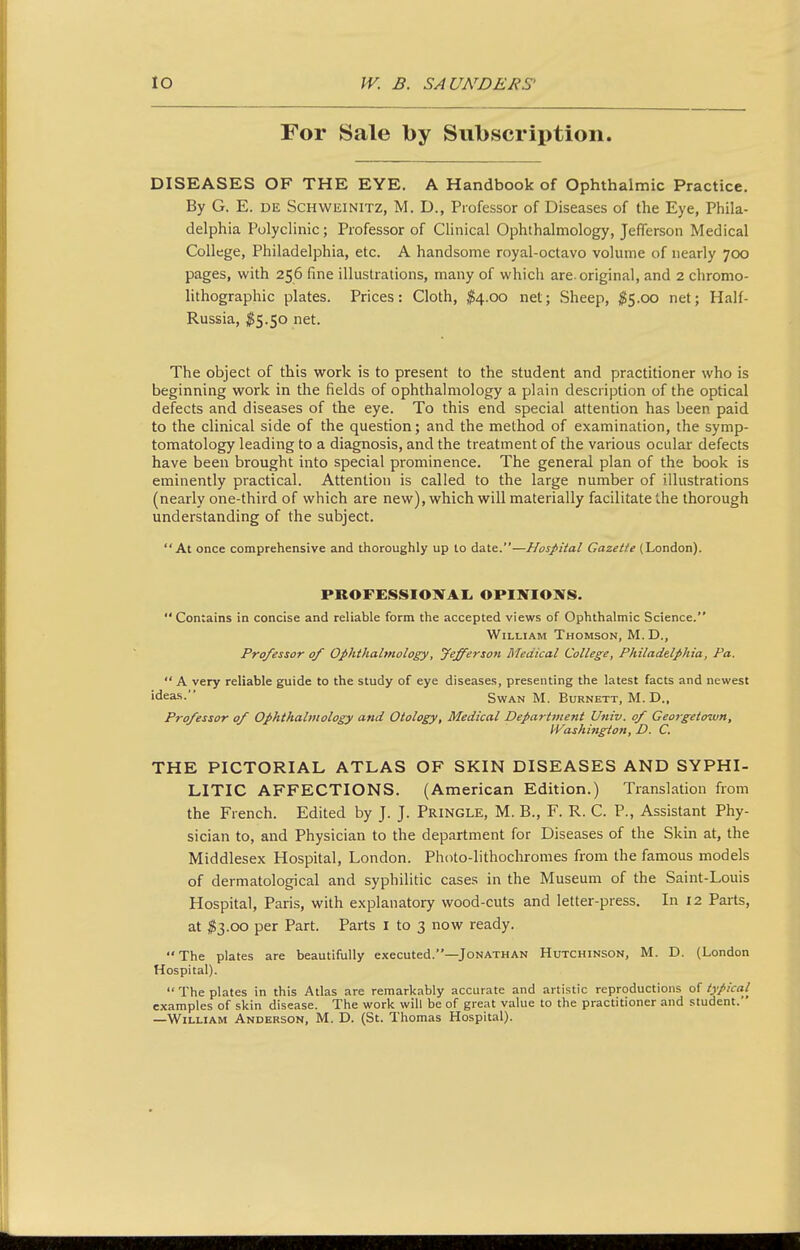 For Sale by Subscription. DISEASES OF THE EYE. A Handbook of Ophthalmic Practice. By G. E. DK SCHWEINITZ, M. D., Professor of Diseases of the Eye, Phila- delphia Polyclinic; Professor of Clinical Ophthalmology, Jefferson Medical College, Philadelphia, etc. A handsome royal-octavo volume of nearly 700 pages, with 256 fine illustrations, many of which are-original, and 2 chromo- lithographic plates. Prices: Cloth, $4.00 net; Sheep, ;^5.oo net; Half- Russia, ^5.50 net. The object of this work is to present to the student and practitioner who is beginning work in the fields of ophthalmology a plain description of the optical defects and diseases of the eye. To this end special attention has been paid to the clinical side of the question; and the method of examination, the symp- tomatology leading to a diagnosis, and the treatment of the various ocular defects have been brought into special prominence. The general plan of the book is eminently practical. Attention is called to the large number of illustrations (nearly one-third of which are new), which will materially facilitate the thorough understanding of the subject. At once comprehensive and thoroughly up to date.—Hospital Gazette (London). PROFESSIONAI. OPINIONS.  Contains in concise and reliable form the accepted views of Ophthalmic Science. William Thomson, M.D., Professor of Ophthalmology, fefferson Medical College, Philadelphia, Pa.  A very reliable guide to the study of eye diseases, presenting the latest facts and newest ideas. Swan M. Burnett, M. D., Professor of Ophthalmology and Otology, Medical Department Univ. of Georgetown, I'f^ashington, D. C. THE PICTORIAL ATLAS OF SKIN DISEASES AND SYPHI- LITIC AFFECTIONS. (American Edition.) Translation from the French. Edited by J. J. Pringle, M. B., F. R. C. P., Assistant Phy- sician to, and Physician to the department for Diseases of the Skin at, the Middlesex Hospital, London. Photo-lithochromes from the famous models of dermatological and syphilitic cases in the Museum of the Saint-Louis Hospital, Paris, with explanatory wood-cuts and letter-press. In 12 Parts, at $3.00 per Part. Parts i to 3 now ready. The plates are beautifully executed.—Jonathan Hutchinson, M. D. (London Hospital).  The plates in this Atlas are remarkably accurate and artistic reproductions of typical examples of skin disease. The work will be of great value to the practitioner and student. —William Anderson, M. D. (St. Thomas Hospital).