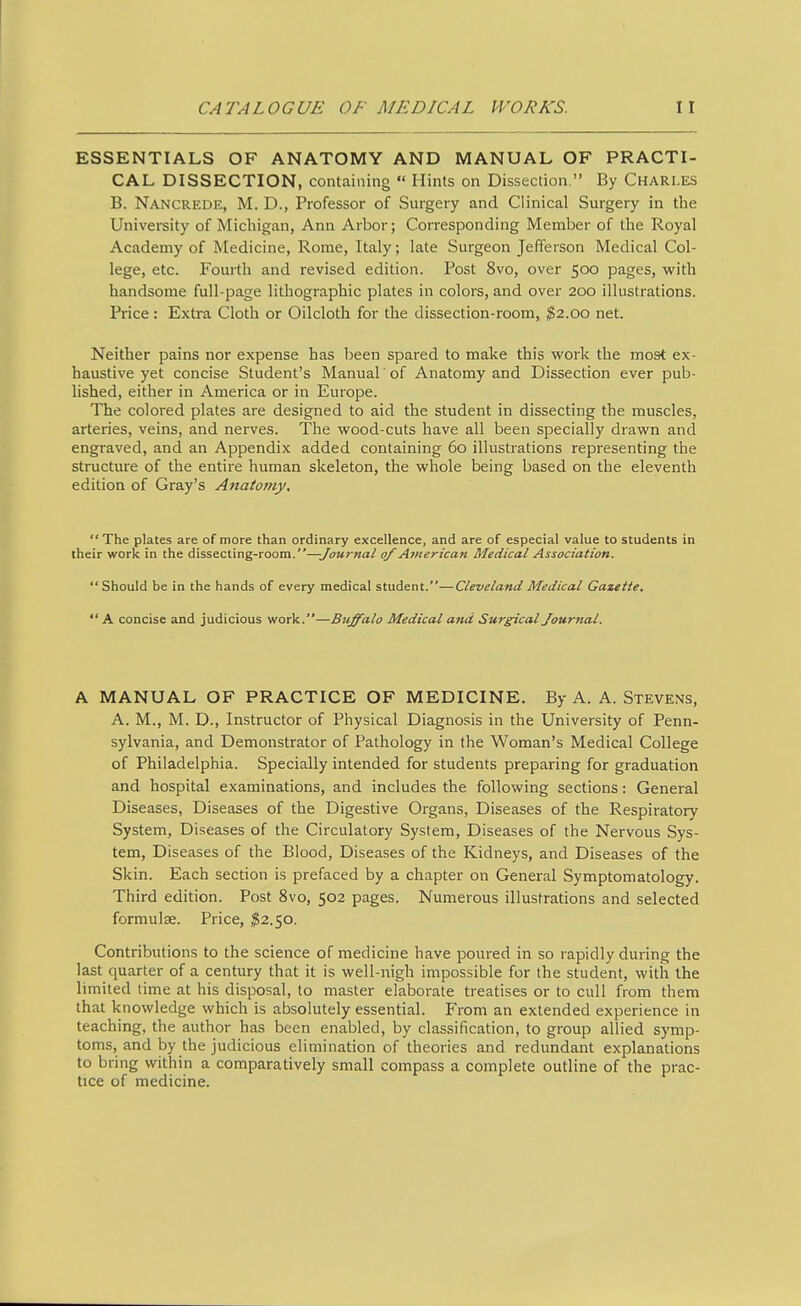 ESSENTIALS OF ANATOMY AND MANUAL OF PRACTI- CAL DISSECTION, containing  Hints on Dissection. By Charles B. Nancrede, M. D., Professor of Surgery and Clinical Surgery in the University of Michigan, Ann Arbor; Corresponding Member of the Royal Academy of Medicine, Rome, Italy; late Surgeon Jefferson Medical Col- lege, etc. Fourth and revised edition. Post 8vo, over 500 pages, with handsome full-page lithographic plates in colors, and over 200 illustrations. Price : Extra Cloth or Oilcloth for the dissection-room, ^2.00 net. Neither pains nor expense has been spared to make this work the most ex- haustive yet concise Student's Manual of Anatomy and Dissection ever pub- lished, either in America or in Europe. The colored plates are designed to aid the student in dissecting the muscles, arteries, veins, and nerves. The wood-cuts have all been specially drawn and engraved, and an Appendix added containing 60 illustrations representing the structure of the entire human skeleton, the whole being based on the eleventh edition of Gray's Anatomy.  The plates are of more than ordinary excellence, and are of especial value to students in their work in the dissecting-room.—Journal of American Medical Association. Should be in the hands of every medical student.—Cleveland Medical Gazette.  A concise and judicious work.—Buffalo Medical and Surgical Journal. A MANUAL OF PRACTICE OF MEDICINE. By A. A. Stevens, A. M., M. D., Instructor of Physical Diagnosis in the University of Penn- sylvania, and Demonstrator of Pathology in the Woman's Medical College of Philadelphia. Specially intended for students preparing for graduation and hospital examinations, and includes the following sections: General Diseases, Diseases of the Digestive Organs, Diseases of the Respiratory System, Diseases of the Circulatory System, Diseases of the Nervous Sys- tem, Diseases of the Blood, Diseases of the Kidneys, and Diseases of the Skin. Each section is prefaced by a chapter on General Symptomatology. Third edition. Post 8vo, 502 pages. Numerous illustrations and selected formulse. Price, I2.50. Contributions to the science of medicine have poured in so rapidly during the last quarter of a century that it is well-nigh impossible for the student, with the limited time at his disposal, to master elaborate treatises or to cull from them that knowledge which is absolutely essential. From an extended experience in teaching, the author has been enabled, by classification, to group allied symp- toms, and by the judicious elimination of theories and redundant explanations to bring within a comparatively small compass a complete outline of the prac- tice of medicine.