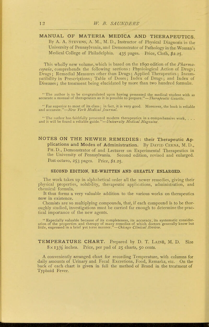 MANUAL OF MATERIA MEDICA AND THERAPEUTICS. By A. A. Stevens, A. M., M. D., Instructor of Physical Diagnosis in the University of Pennsylvania, and Demonstrator of Pathology in the Woman's Medical College of Philadelphia. 435 pages. Price, Cloth, $2.2<^. This wholly new volume, which is based on the 1890 edition of the Pharnia- co/a'w, comprehends the following sections: Physiological Action of Drugs; Drugs; Remedial Measures other than Drugs; Applied Therapeutics; Incom- patibility in Prescriptions; Table of Doses; Index of Drugs; and Index of Diseases; the treatment being elucidated by more than two hundred formulae.  The author is to be congratulated upon having presented the medical student with as accurate a manual of therapeutics as it is possible to prepare.—Therapeutic Gazette.  Far superior to most of its class ; in fact, it is very good. Moreover, the book is reliable and accurate.—New York Medical Joitrital.  The nuthor has faithfully presented modern therapeutics in a comprehensive work, . . . and it will be found a reliable guide.—University Medical Magazine. NOTES ON THE NEWER REMEDIES: their Therapeutic Ap- plications and Modes of Administration. By David Cerna, M.D., Ph. D., Demonstrator of and Lecturer on Experimental Therapeutics in the University of Pennsylvania. Second edition, revised and enlarged. Post-octavo, 253 pages. Price, ^1.25. SECOND EDITION, RE-WRITTEN AND GREATLY ENLARGED. The work takes up in alphabetical order all the newer remedies, giving their physical properties, solubility, therapeutic applications, administration, and chemical formula. It thus forms a very valuable addition to the various works on therapeutics now in existence. Chemists are so multiplying compounds, that, if each compound is to be thor- oughly studied, investigations must be carried far enough to determine the prac- tical importance of the new agents.  Especially valuable because of its completeness, its accuracy, its systematic consider- ation of the properties and therapy of many remedies of which doctors generally know but little, expressed in a brief yet terse manner.—Chicago Clinical Review. TEMPERATURE CHART. Prepared by D. T. Laine, M. D. Size 8x \2>yi inches. Price, per pad of 25 charts, 50 cents. A conveniently arranged chart for recording Temperature, with columns for daily amounts of Urinary and Fecal Excretions, Food, Remarks, etc. On the back of each chart is given in full the method of Brand in the treatment of Typhoid Fever.