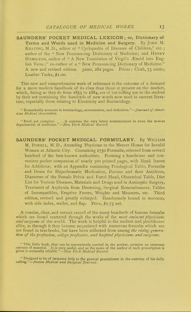 SAUNDERS' POCKET MEDICAL LEXICON; or, Dictionary of Terms and Words used in Medicine and Surgery. By John M. Keating, M. D., editor of  Cyclopsedia of Diseases of Children, elc.; author of the New Pronouncing Dictionary of Medicine; and Henry Hamilton, author of  A New Translation of Virgil's yEneid into Eng- lish Verse ; co-author of a  New Pronouncing Dictionary of Medicine. A new and revised edition. 32mo, 282 pages. Prices: Cloth, 75 cents; Leather Tucks, ^i.oo. This new and comprehensive work of reference is the outcome of a demand for a more modern handbook of its class than those at present on the market, which, dating as they do from 1855 to 1884, are of but trifling use to the student by their not containing the hundreds of new words now used in current litera- ture, especially those relating to Electricity and Bacteriology.  Remarkably accurate in terminology, accentuation, and A^f^mtxoxi. —Journalof Atner- ican Medical Association.  Brief, yet complete .... it contains the very latest nomenclature in even the newest departments of medicine.—I\lew York Medical Record. SAUNDERS' POCKET MEDICAL FORMULARY. By William M. Powell, M. D., Attending Physician to the Mercer House for Invalid Women at Atlantic City. Containing 1750 Formulae, selected from several hundred of the best-known authorities. Forming a handsome and con- venient pocket companion of nearly 300 printed pages, with blank leaves for Additions; with an Appendix containing Posological Table, Formulae and Doses for Hypodermatic Medication, Poisons and their Antidotes, Diameters of the Pemale Pelvis and Foetal Head, Obstetrical Table, Diet List for Various Diseases, Materials and Drugs used in Antiseptic Surgery, Treatment of Asphyxia from Drowning, Surgical Remembrancer, Tables of Incompatibles, Eruptive Fevers, Weights and Measures, etc. Third edition, revised and greatly enlarged. Handsomely bound in morocco, with side index, wallet, and flap. Price, $1.75 net. A concise, clear, and correct record of the many hundreds of famous formulae which are found scattered through the works of the most eminent physicians and surgeons of the world. The work is helpful to the student and practitioner alike, as through it they become acquainted with numerous formulae which are not found in text-books, but have been collected from among the 7-ising genera- tion of the profession, college professors, a7id hospital physicians and swgeons. This little book, that can be conveniently carried in the pocket, contains an immense amount of material. It is very useful, and as the name of the author of each prescription is given is unusually reliable.—iV«a/ York Medical Record.  Designed to be of immense help to the general practitioner in the exercise of his daily calli ng.—Boston Medical and Surgical yournal.