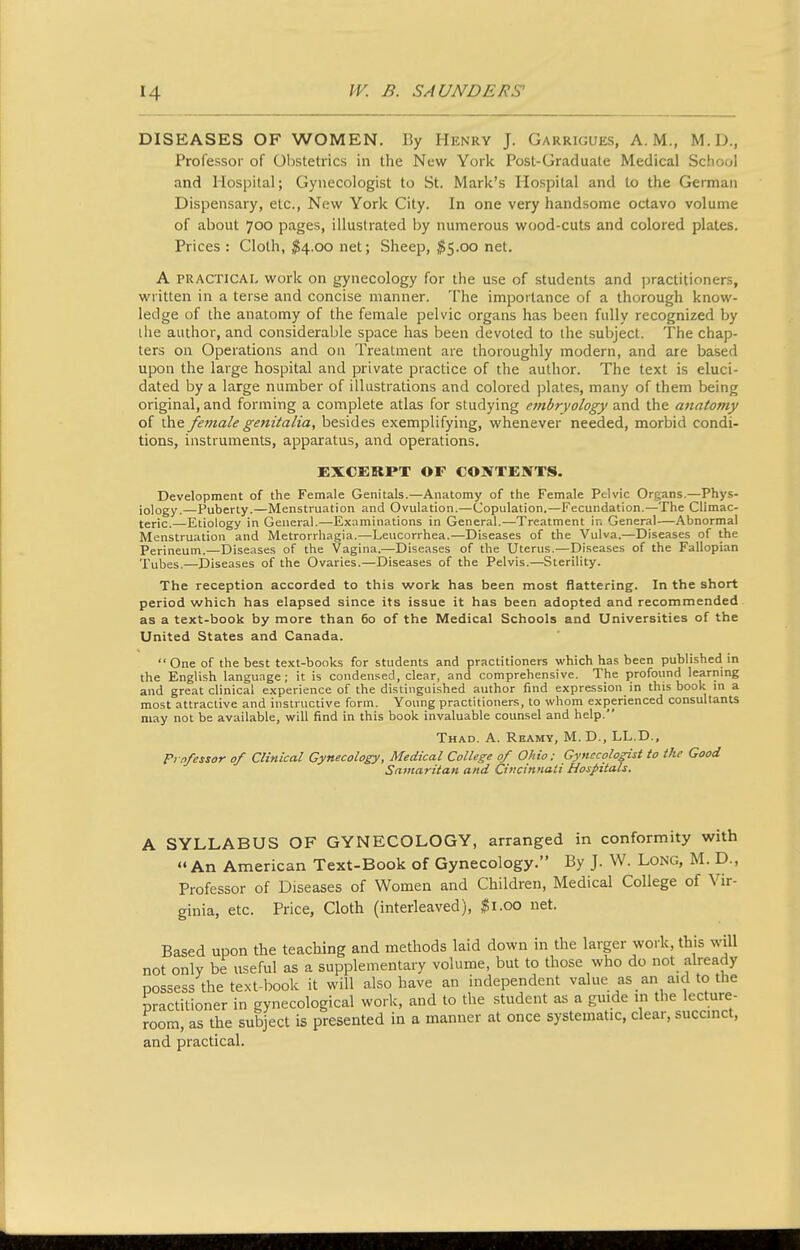 DISEASES OF WOMEN. By Henry J. Garrigues, A.M., M.D., Professor of Obstetrics in the New York Post-Graduale Medical School and Hospital; Gynecologist to St. Mark's Hospital and to the German Dispensary, etc., New York City. In one very handsome octavo volume of about 700 pages, illustrated by numerous wood-cuts and colored plates. Prices : Cloth, ^^4.00 net; Sheep, $5.00 net. A PRACTICAL work on gynecology for the use of students and jDractitioners, written in a terse and concise manner. The importance of a thorough know- ledge of the anatomy of the female pelvic organs has been fully recognized by ihe author, and considerable space has been devoted to the subject. The chap- ters on Operations and on Treatment are thoroughly modern, and are based upon the large hospital and private practice of the author. The text is eluci- dated by a large number of illustrations and colored plates, many of them being original, and forming a complete atlas for studying embryology and the anatomy of the female genitalia, besides exemplifying, whenever needed, morbid condi- tions, instruments, apparatus, and operations. EXCERPT OF CONTENTS. Development of the Female Genitals.—Anatomy of the Female Pelvic Organs.—Phys- iology.—Puberty.—Menstruation and Ovulation.—Copulation.—Fecundation.—The Climac- (eric.—Etiology in General.—Examinations in General.—Treatment in General—Abnormal Menstruation and Metrorrhagia.—Leucorrhea.—Diseases of the Vulva.—Diseases of the Perineum.—Diseases of the Vagina.—Diseases of the Uterus.—Diseases of the Fallopian Tubes.—Diseases of the Ovaries.—Diseases of the Pelvis.—Sterility. The reception accorded to this work has been most flattering. In the short period which has elapsed since its issue it has been adopted and recommended as a text-book by more than 60 of the Medical Schools and Universities of the United States and Canada.  One of the best text-books for students and practitioners which has been published in the English language; it is condensed, clear, and comprehensive. The profound learning and great clinical experience of the distinguished author find expression in this book m a most attractive and instructive form. Young practitioners, to whom experienced consultants may not be available, will find in this book invaluable counsel and help. Thad. a. Reamy, M. D., LL.D., Fr-o/essor of Clinical Gynecology, Medical College 0/ Ohio: Gynecologist to the Good Samaritan and Cincinnati Hospitals. A SYLLABUS OF GYNECOLOGY, arranged in conformity with An American Text-Book of Gynecology. By J. W. Long, M. D., Professor of Diseases of Women and Children, Medical College of Vir- ginia, etc. Price, Cloth (interleaved), ^i.oo net. Based upon the teaching and methods laid down in the larger work, this will not only be useful as a supplementary volume, but to those who do not already possess the text-book it will also have an independent value as an aid to the practitioner in gynecological work, and to the student as a guide in the lecture- room, as the subject is presented in a manner at once systematic, clear, succinct, and practical.