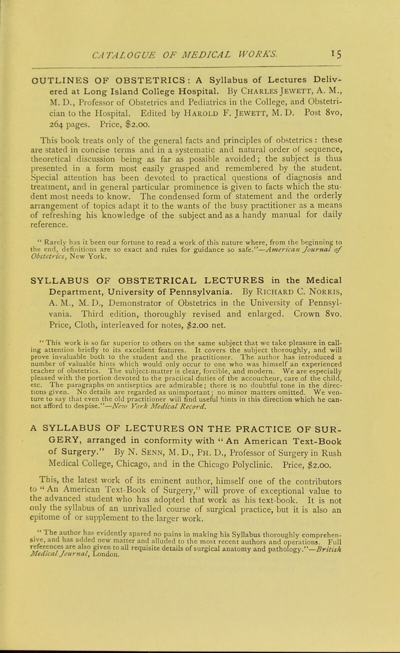 OUTLINES OF OBSTETRICS : A Syllabus of Lectures Deliv- ered at Long Island College Hospital. By Charles Jewett, A. M., M. D., Professor of Obstetrics and Pediatrics in the College, and Obstetri- cian to the Hospital. Edited by Harold F. Jewett, M. D. Post 8vo, 264 pages. Price, $2.00. This book treats only of the general facts and principles of obstetrics : these are stated in concise terms and in a systematic and natural order of sequence, theoretical discussion being as far as possible avoided; the subject is thus presented in a form most easily grasped and remembered by the student. Special attention has been devoted to practical questions of diagnosis and treatment, and in general particular prominence is given to facts which the stu- dent most needs to know. The condensed form of statement and the orderly arrangement of topics adapt it to the wants of the busy practitioner as a means of refreshing his knowledge of the subject and as a handy manual for daily reference.  Rarelj' has it been our fortune to read a work of this nature where, from the beginning to the end, definitions are so exact and rules for guidance so safe.''—Americati Journal of Obstetrics, New York. SYLLABUS OF OBSTETRICAL LECTURES in the Medical Department, University of Pennsylvania. By Richard C. Norris, A. M., M. D., Demonstrator of Obstetrics in the University of Pennsyl- vania. Third edition, thoroughly revised and enlarged. Crown 8vo. Price, Cloth, interleaved for notes, ^2.00 net.  This work is so far superior to others on the same subject that we take pleasure in call- ing attention briefly to its excellent features. It covers the subject thoroughly, and will prove invaluable both to the student and the practitioner. The author has introduced a number of valuable hints which would only occur to one who was himself an experienced teacher of obstetrics. The subject-matter is clear, forcible, and modern. We are especially pleased with the portion devoted to the practical duties of the accoucheur, care of the child, etc. The paragraphs on antiseptics are admirable; there is no doubtful tone in the direc- tions given. No details are regarded as unimportant; no minor matters omitted. We ven- ture to say that even the old practitioner will find useful hints in this direction which he can- not aflford to despise.—Ne'iu York Medical Record. A SYLLABUS OF LECTURES ON THE PRACTICE OF SUR- GERY, arranged in conformity with  An American Text-Book of Surgery. By N. Senn, M. D., Ph. D., Professor of Surgery in Rush Medical College, Chicago, and in the Chicago Polyclinic. Price, $2.00. This, the latest work of its eminent author, himself one of the contributors to An American Text-Book of Surgery, will prove of exceptional value to the advanced student who has adopted that work as his text-book. It is not only the syllabus of an unrivalled course of surgical practice, but it is also an epitome of or supplement to the larger work.  The author h.xs evidently spared no pains in making his Syllabus thoroughly comprehen- sive, and h.xs added new matter and alluded to the most recent authors and operations. Full references are also given to all requisite details of surgical anatomy and pathology.—.ffrjVw/t Medical Journal, London. j i- oj