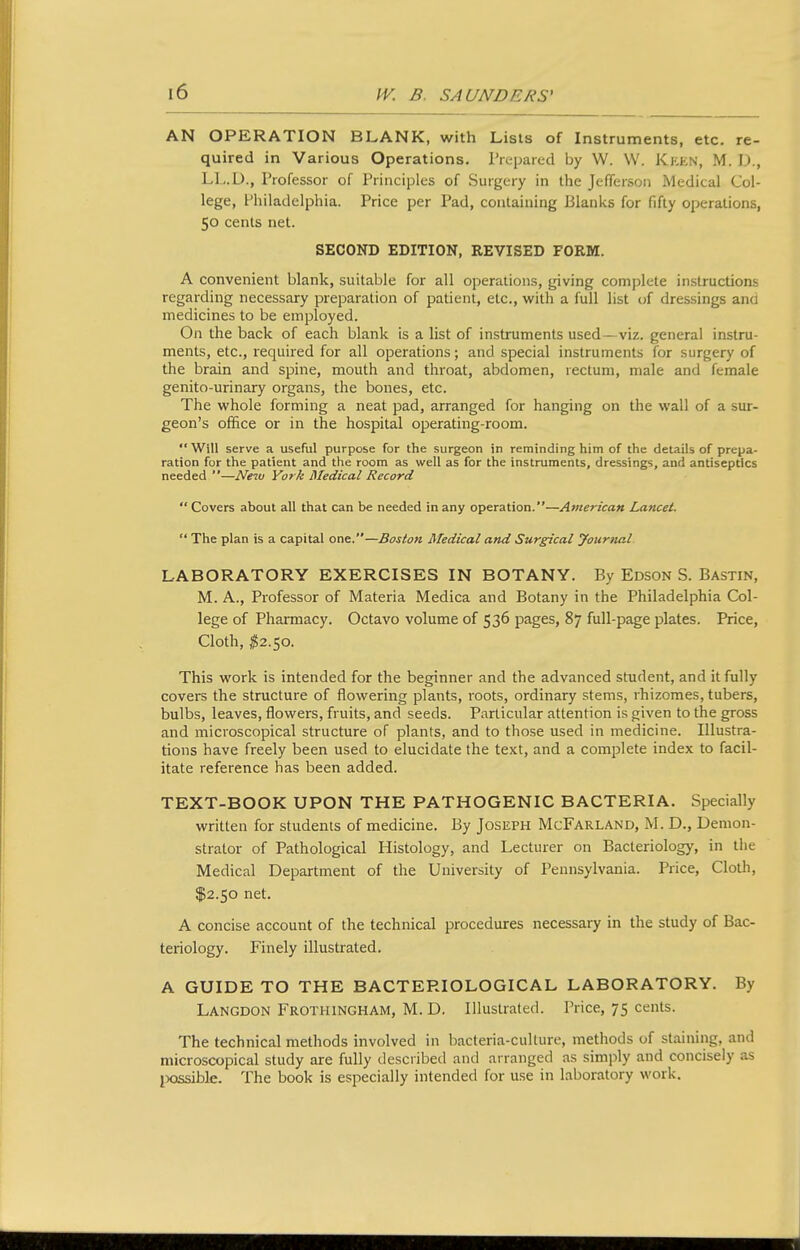 AN OPERATION BLANK, with Lists of Instruments, etc. re- quired in Various Operations. Prepared by W. W. Ki:kn, M. D., L1,.U., rrofessor of Principles of Surgery in the Jefferson Medical Col- lege, Philadelphia. Price per Pad, containing Blanks for fifty operations, 50 cents net. SECOND EDITION, REVISED FORM. A convenient blank, suitable for all operations, giving complete instructions regarding necessary preparation of patient, etc., with a full list tjf dressings and medicines to be employed. On the back of each blank is a list of instruments used— viz. general instru- ments, etc., required for all operations; and special instruments for surgery of the brain and spine, mouth and throat, abdomen, rectum, male and female genito-urinary organs, the bones, etc. The whole forming a neat pad, arranged for hanging on the wall of a sur- geon's office or in the hospital operating-room.  Will serve a useful purpose for the surgeon in reminding him of the details of prepa- ration for the patient and the room as well as for the instruments, dressings, and antiseptics needed —New York Medical Record  Covers about all that can be needed in any operation.—American Lancet.  The plan is a capital one.—Boston Medical and Surgical journal LABORATORY EXERCISES IN BOTANY. By Edson S. Bastin, M. A., Professor of Materia Medica and Botany in the Philadelphia Col- lege of Pharmacy. Octavo volume of 536 pages, 87 full-page plates. Price, Cloth, ^2.50. This work is intended for the beginner and the advanced student, and it fully covers the structure of flowering plants, roots, ordinary stems, rhizomes, tubers, bulbs, leaves, flowers, fruits, and seeds. Particular attention is given to the gross and microscopical structure of plants, and to those used in medicine. Illustra- tions have freely been used to elucidate the text, and a complete index to facil- itate reference has been added. TEXT-BOOK UPON THE PATHOGENIC BACTERIA. Specially written for students of medicine. By Joseph McFarland, M. D., Demon- strator of Pathological Histology, and Lecturer on Bacteriology, in the Medical Department of the University of Pennsylvania. Price, Cloth, $2.50 net. A concise account of the technical procedures necessary in the study of Bac- teriology. Finely illustrated. A GUIDE TO THE BACTERIOLOGICAL LABORATORY. By Langdon Frothingham, M. D. Illustrated. Price, 75 cents. The technical methods involved in bacteria-culture, methods of staining, and microscopical study are fully described and arranged as simply and concisely as jxjssible. The book is especially intended for use in laboratory work.