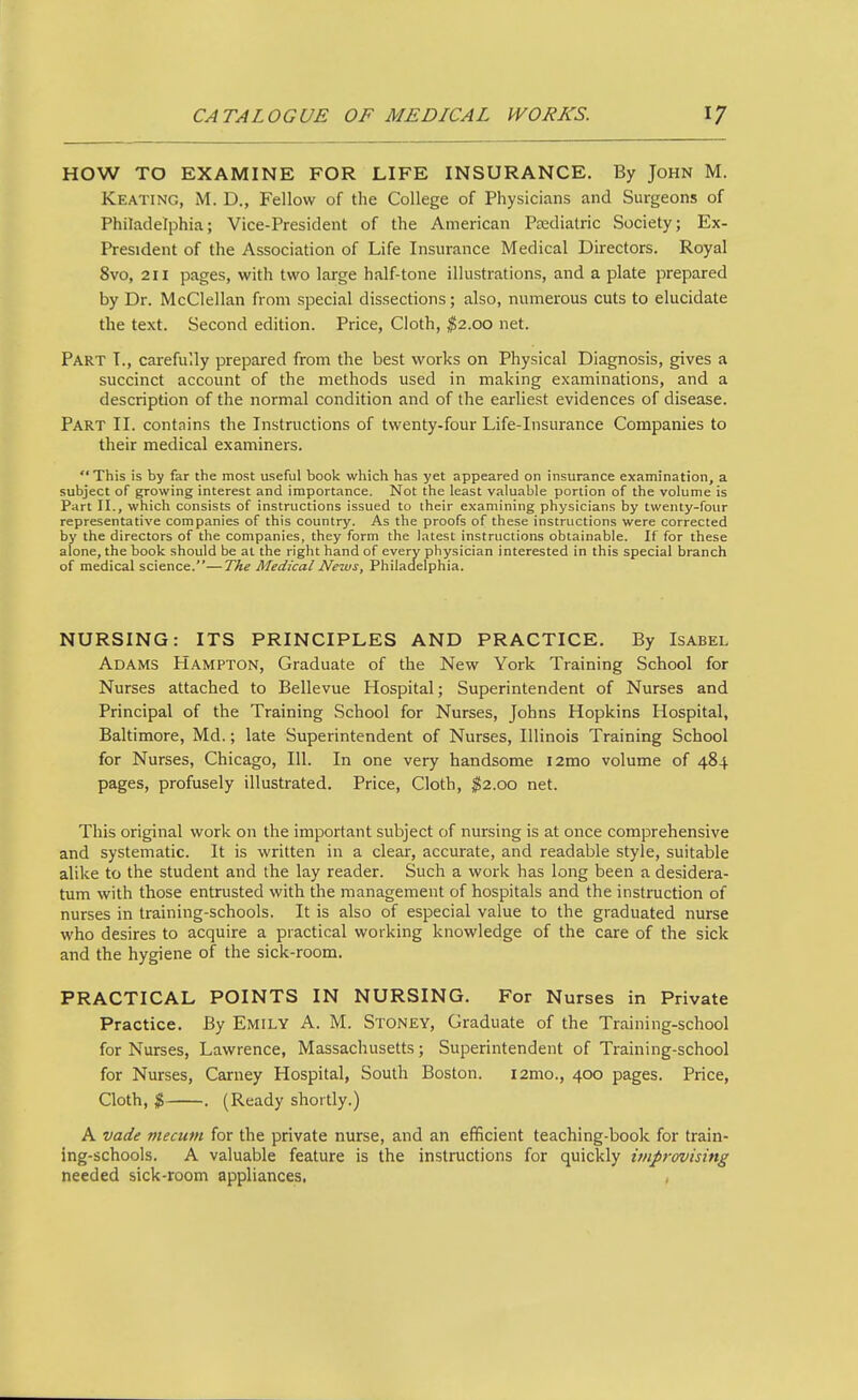 HOW TO EXAMINE FOR LIFE INSURANCE, By John M. Keating, M. D., Fellow of the College of Physicians and Surgeons of Philadelphia; Vice-President of the American Psedialric Society; Ex- President of the Association of Life Insurance Medical Directors. Royal 8vo, 211 pages, with two large half-tone illustrations, and a plate prepared by Dr. McClellan from special dissections; also, numerous cuts to elucidate the text. Second edition. Price, Cloth, $2.00 net. Part I., carefully prepared from the best works on Physical Diagnosis, gives a succinct account of the methods used in making examinations, and a description of the normal condition and of the earliest evidences of disease. Part II. contains the Instructions of twenty-four Life-Insurance Companies to their medical examiners. This is by far the most useful book which has yet appeared on insurance examination, a subject of growing interest and importance. Not the least valuable portion of the volume is Part II., which consists of instructions issued to their examining physicians by twenty-four representative companies of this country. As the proofs of these instructions were corrected by the directors of the companies, they form the latest instructions obtainable. If for these alone, the book should be at the right hand of every physician interested in this special branch of medical science.—The Medical News, Philadelphia. NURSING: ITS PRINCIPLES AND PRACTICE. By Isabel Adams Hampton, Graduate of the New York Training School for Nurses attached to Bellevue Hospital; Superintendent of Nurses and Principal of the Training School for Nurses, Johns Hopkins Hospital, Baltimore, Md.; late Superintendent of Nurses, Illinois Training School for Nurses, Chicago, 111. In one very handsome i2mo volume of 484 pages, profusely illustrated. Price, Cloth, $2.00 net. This original work on the important subject of nursing is at once comprehensive and systematic. It is written in a clear, accurate, and readable style, suitable alike to the student and the lay reader. Such a work has long been a desidera- tum with those entrusted with the management of hospitals and the instruction of nurses in training-schools. It is also of especial value to the graduated nurse who desires to acquire a practical working knowledge of the care of the sick and the hygiene of the sick-room. PRACTICAL POINTS IN NURSING. For Nurses in Private Practice. By Emily A. M. Stoney, Graduate of the Training-school for Nurses, Lawrence, Massachusetts; Superintendent of Training-school for Nurses, Carney Hospital, South Boston. i2mo., 400 pages. Price, Cloth, $ . (Ready shortly.) A vade mecum for the private nurse, and an efficient teaching-book for train- ing-schools. A valuable feature is the instructions for quickly improvising needed sick-room appliances.