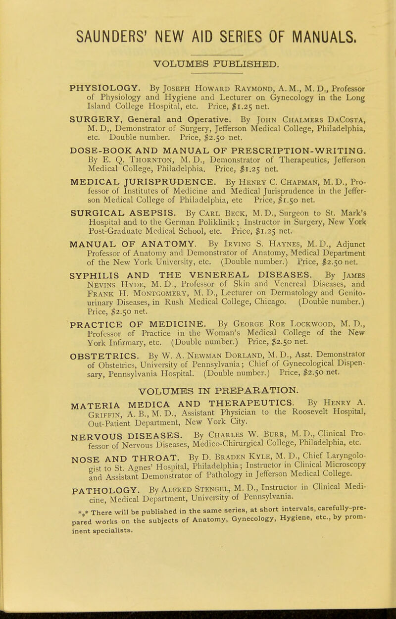 SAUNDERS' NEW AID SERIES OF MANUALS. VOLUMES PUBLISHED. PHYSIOLOGY. By Joseph Howard Raymond, A. M., M. D., Professor of Physiology and Hygiene and Lecturer on Gynecology in the Long Island College Hospital, etc. Price, ^Sl.25 net. SURGERY, General and Operative. By John Chalmers DaCosta, M. D,, Demonstrator of Surgery, Jefferson Medical College, Philadelphia, etc. Double number. Price, ^2.50 net. DOSE-BOOK AND MANUAL OF PRESCRIPTION-WRITING. By E. Q. Thornton, M. D., Demonstrator of Therapeutics, Jefferson Medical College, Philadelphia. Price, ^Si.25 net. MEDICAL JURISPRUDENCE. By Henry C. Chapman, M.D., Pro- fessor of Institutes of Medicine and Medical Jurisprudence in the Jeffer- son Medical College of Philadelphia, etc Price, ^1.50 net. SURGICAL ASEPSIS. By Carl Beck, M.D., Surgeon to St. Mark's Hospital and to the German Poliklinik; Instructor in Surgery, New York Post-Graduate Medical School, etc. Price, ^1.25 net. MANUAL OF ANATOMY. By Irving S. Haynes, M.D., Adjunct Professor of Anatomy and Demonstrator of Anatomy, Medical Department of the New York University, etc. (Double number.) Price, $2.50 net. SYPHILIS AND THE VENEREAL DISEASES. By James Nevins Hyde, M. D., Professor of Skin and Venereal Diseases, and Frank H. Montgomery, M. D., Lecturer on Dermatology and Genito- urinary Diseases, in Rush Medical College, Chicago. (Double number.) Price, ^2.50 net. PRACTICE OF MEDICINE. By George Roe Lockwood, M. D., Professor of Practice in the Woman's Medical College of the New York Infirmary, etc. (Double number.) Price, $2.50 net. OBSTETRICS. By W. A. Newman Dorland, M.D., Asst. Demonstrator of Obstetrics, University of Pennsylvania; Chief of Gynecological Dispen- sary, Pennsylvania Hospital. (Double number.) Price, ^2.50 net. VOLUMES IN PREPARATION. MATERIA MEDICA AND THERAPEUTICS. By Henry A. Griffin, A. B.,M. D., Assistant Physician to the Roosevelt Hospital, Out-Patient Department, New York City. NERVOUS DISEASES. By Charles W. Burr, M. D., Clinical Pro- fessor of Nervous Diseases, Medico-Chirurgical College, Philadelphia, etc. NOSE AND THROAT. By D. Braden Kyle, M. D., Chief Laryngolo- eist to St Aanes' Hospital, Philadelphia; Instructor in Clinical Microscopy and Assistant Demonstrator of Pathology in Jefferson Medical College. PATHOLOGY. By Alfred Stengel, M. D., Instructor in CHnical Medi- cine, Medical Department, University of Pennsylvania. There will be published in the same series, at short intervals, carefully-pre- pared works on the subjects of Anatomy, Gynecology, Hygiene, etc., by prom- inent specialists.