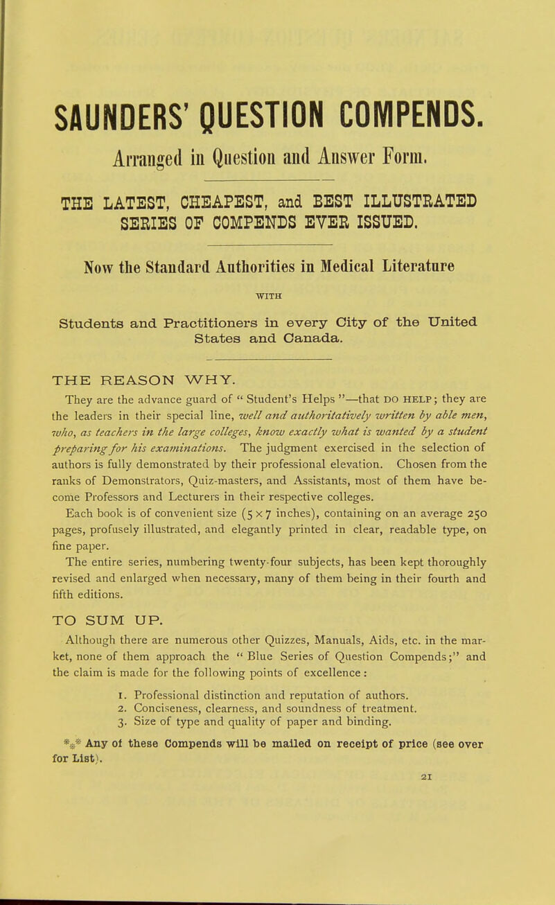 SAUNDERS' QUESTION COMPENDS. Arranged in Question and Answer Form. THE LATEST, CHEAPEST, and BEST ILLUSTRATED SERIES OF COMPENDS EVER ISSUED. Now the Standard Authorities in Medical Literature ■WITH Students and Practitioners in every City of the United States and Canada. THE REASON WHY. They are the advance guard of  Student's Helps —that do help ; they are the leaders in their special line, well and authoritatively written by able men, who, as teachers in the large colleges, know exactly what is wanted by a student preparing for his examinations. The judgment exercised in the selection of authors is fully demonstrated by their professional elevation. Chosen from the ranks of Demonstrators, Quiz-masters, and Assistants, most of them have be- conie Professors and Lecturers in their respective colleges. Each book is of convenient size (5x7 inches), containing on an average 250 pages, profusely illustrated, and elegantly printed in clear, readable type, on fine paper. The entire series, numbering twenty-four subjects, has been kept thoroughly revised and enlarged when necessaiy, many of them being in their fourth and fifth editions. TO SUM UP. Although there are numerous other Quizzes, Manuals, Aids, etc. in the mar- ket, none of them approach the Blue Series of Question Compends; and the claim is made for the following points of excellence: 1. Professional distinction and reputation of authors. 2. Conciseness, clearness, and soundness of treatment. 3. Size of type and quality of paper and binding. V* Any of these Compends will be mailed on receipt of price (see over for List).