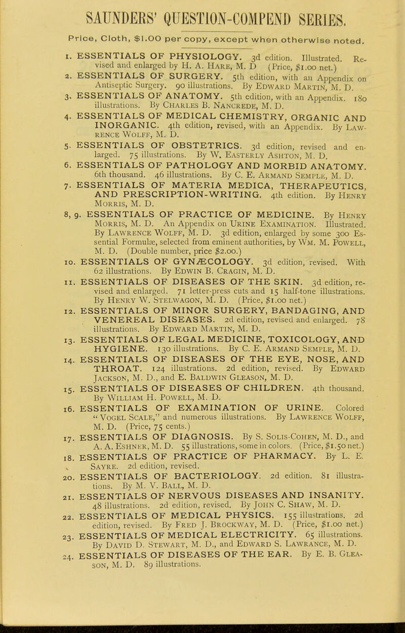 Price, Cloth, $1.00 per copy, except when otherwise noted. I. ESSENTIALS OF PHYSIOLOGY. 3d edition. Illustrated. Re- vised and enlarged by H. A. Hare, M. D (Price, $1.00 net.) a. ESSENTIALS OF SURGERY. Sth edition, with an Appendix on Antiseptic Surgery. 90 illustrations. By Edward Martin, M. D 3. ESSENTIALS OF ANATOMY. 5th edition, with an Appendix. 180 illustrations. By Charles B. Nancrede, M. D. 4. ESSENTIALS OF MEDICAL CHEMISTRY, ORGANIC AND INORGANIC. 4th edition, revised, with an Appendix. By Law- rence Wolff, M. D. 5. ESSENTIALS OF OBSTETRICS. 3d edition, revised and en- larged. 75 illustrations. By W. Easterly Ashton, M. D. 6. ESSENTIALS OF PATHOLOGY AND MORBID ANATOMY. 6th thousand. 46 illustrations. By C. E. Armand Semple, M. D. 7. ESSENTIALS OF MATERIA MEDICA, THERAPEUTICS, AND PRESCRIPTION-WRITING. 4th edition. By Henry Morris, M. D. 8. 9. ESSENTIALS OF PRACTICE OF MEDICINE. By Henry Morris, M. D. An Appendix on Urine Examination. Illustrated. By Lawrence Wolff, M. D. 3d edition, enlarged by some 300 Es- sential Formulae, selected from eminent authorities, by Wm. M. Powell, M. D. (Double number, price ^2.00.) 10. ESSENTIALS OF GYNAECOLOGY. 3d edition, revised. With 62 illustrations. By Edwin B. Cragin, M. D. II. ESSENTIALS OF DISEASES OF THE SKIN. 3d edition, re- vised and enlarged. 71 letter-press cuts and 15 half-tone illustrations. By Henry W. Stelwagon, M. D. (Price, ^i.oo net.) 12. ESSENTIALS OF MINOR SURGERY, BANDAGING, AND VENEREAL DISEASES. 2d edition, revised and enlarged. 78 illustrations. By Edward Martin, M. D. 13. ESSENTIALS OF LEGAL MEDICINE, TOXICOLOGY, AND HYGIENE. 130 illustrations. By C. E. Armand Semple, M. D. 14. ESSENTIALS OF DISEASES OF THE EYE, NOSE, AND THROAT. 124 illustrations. 2d edition, revised. By Edward Jackson, M. D., and E. Baldwin Gleason, M. D. 15. ESSENTIALS OF DISEASES OF CHILDREN. 4th thousand. By William H. Powell, M. D. 16. ESSENTIALS OF EXAMINATION OF URINE. Colored  Vogel Scale, and numerous illustrations. By Lawrence Wolff, M. D. (Price, 75 cents.) 17. ESSENTIALS OF DIAGNOSIS. By S. Solis-Cohen, M. D., and A. A. Eshner, M. D. 55 illustrations, some in colors. (Price, ^1.50 net.) 18. ESSENTIALS OF PRACTICE OF PHARMACY. By L. E. Sayre. 2d edition, revised. 20. ESSENTIALS OF BACTERIOLOGY. 2d edition. 81 illustra- tions. By M. V. Ball, M. D. 21. ESSENTIALS OF NERVOUS DISEASES AND INSANITY. 48 illustrations. 2d edition, revised. By JOHN C. Shaw, M. D. 22. ESSENTIALS OF MEDICAL PHYSICS. 155 illustrations. 2d edition, revised. By Fred J. Brockway, M. D. (Price, ^i.oo net.) 23. ESSENTIALS OF MEDICAL ELECTRICITY. 65 illustrations. By David D, Stewart, M. D., and Edward S. Lawrance, M. D. 24. ESSENTIALS OF DISEASES OF THE EAR. By E. B. Glea- son, M. D. 89 illustrations.