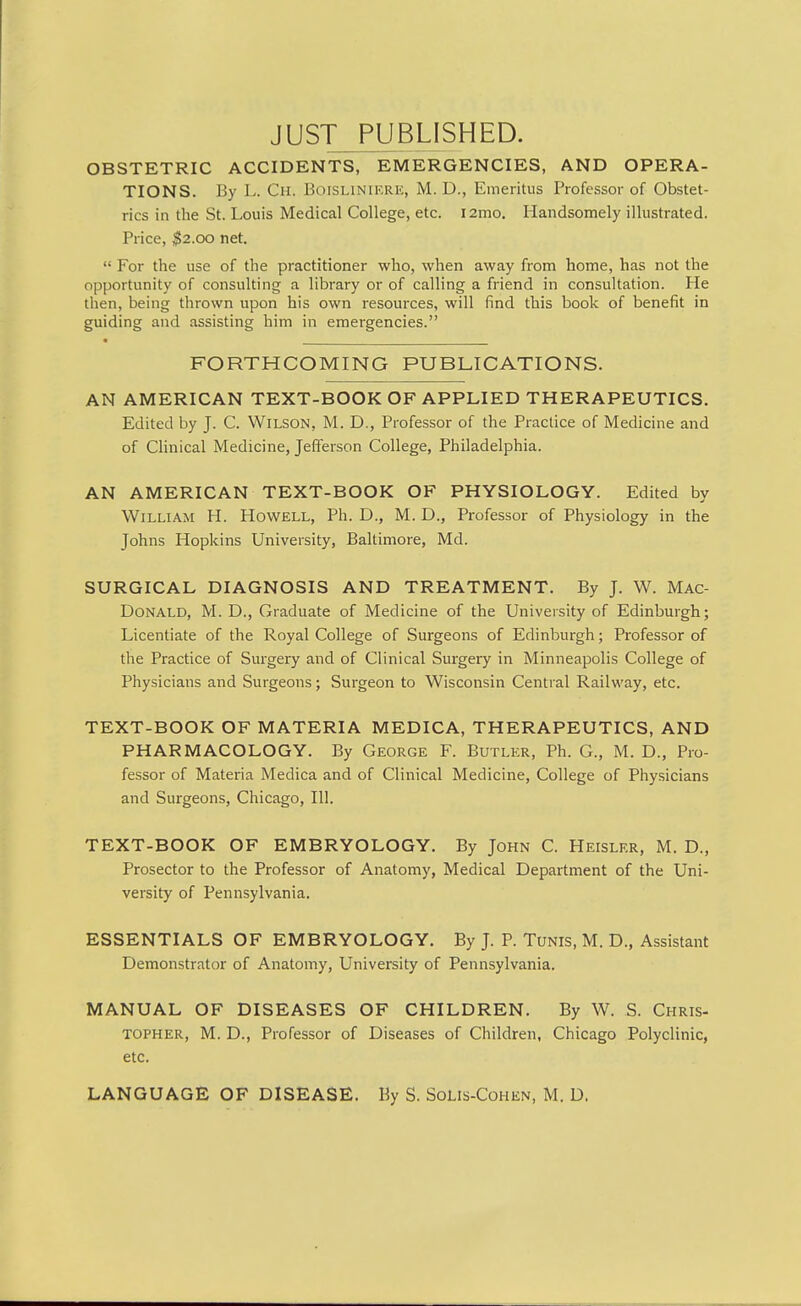 JUST_PIJBL]SHED. OBSTETRIC ACCIDENTS, EMERGENCIES, AND OPERA- TIONS. By L. Cm. Boislinif.re, M. D., Emeritus Professor of Obstet- rics in the St. Louis Medical College, etc. i2mo. Handsomely illustrated. Price, $2.00 net.  For the use of the practitioner who, when away from home, has not the opportunity of consulting a library or of calling a friend in consultation. He then, being thrown upon his own resources, will find this book of benefit in guiding and assisting him in emergencies. FORTHCOMING PUBLICATIONS. AN AMERICAN TEXT-BOOK OF APPLIED THERAPEUTICS. Edited by J. C. Wilson, M. D., Professor of the Practice of Medicine and of Clinical Medicine, Jefferson College, Philadelphia. AN AMERICAN TEXT-BOOK OF PHYSIOLOGY. Edited by William H. Howell, Ph. D., M. D., Professor of Physiology in the Johns Hopkins University, Baltimore, Md. SURGICAL DIAGNOSIS AND TREATMENT. By J. W. Mac- DoNALD, M. D., Graduate of Medicine of the University of Edinburgh; Licentiate of the Royal College of Surgeons of Edinburgh; Professor of the Practice of Surgery and of Clinical Surgery in Minneapolis College of Physicians and Surgeons; Surgeon to Wisconsin Central Railway, etc. TEXT-BOOK OF MATERIA MEDICA, THERAPEUTICS, AND PHARMACOLOGY. By George F. Butler, Ph. G., M. D., Pro- fessor of Materia Medica and of Clinical Medicine, College of Physicians and Surgeons, Chicago, 111. TEXT-BOOK OF EMBRYOLOGY. By John C. Heislkr, M. D., Prosector to the Professor of Anatomy, Medical Department of the Uni- versity of Pennsylvania. ESSENTIALS OF EMBRYOLOGY. By J. P. Tunis, M. D., Assistant Demonstrator of Anatomy, University of Pennsylvania. MANUAL OF DISEASES OF CHILDREN. By W. S. Chris- topher, M. D., Professor of Diseases of Children, Chicago Polyclinic, etc. LANGUAGE OF DISEASE. By S. SoLIs-Cohen, M. D.