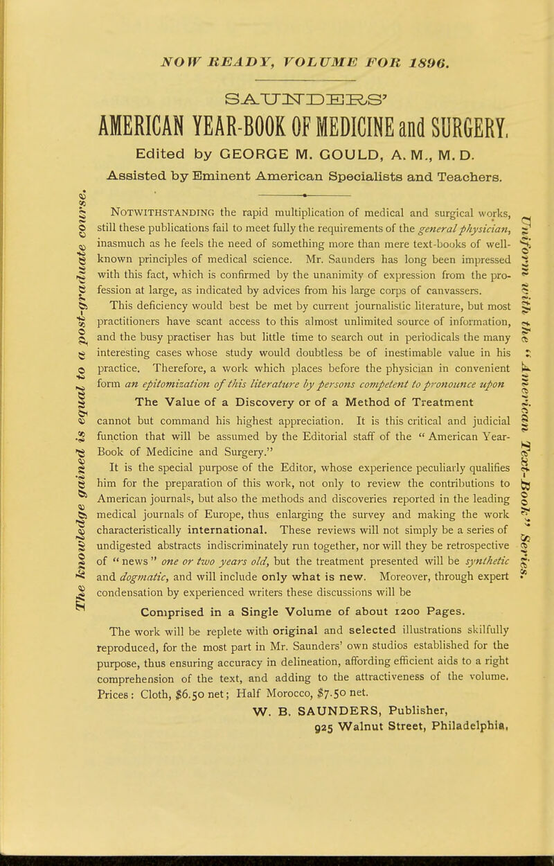 NOW BEADY, VOLUME FOR 1896. 8 AMERICAN YEAR-BOOK OF MEDICINE and SURGERY, Edited by GEORGE M. GOULD, A.M., M. D. Assisted by Eminent American Specialists and Teachers. Notwithstanding the rapid multiplication of medical and surgical works, O still these publications fail to meet fully the requirements of the general physician. ^ inasmuch as he feels the need of something more than mere text-books of well- 5j known principles of medical science. Mr. Saunders has long been impressed with this fact, which is confirmed by the unanimity of expression from the pro- ^ fession at large, as indicated by advices from his large corps of canvassers. 5 6s This deficiency would best be met by current journalislic literature, but most ^ Sr practitioners have scant access to this almost unlimited source of information, «. and the busy practiser has but little time to search out in periodicals the many ct g interesting cases whose study would doubtless be of inestimable value in his © practice. Therefore, a work which places before the physician in convenient ^ form an epitomization of this literature by persons competent to pro7iounce upon ? g The Value of a Discovery or of a Method of Treatment <*. « cannot but command his highest appreciation. It is this critical and judicial ^ •2 function that will be assumed by the Editorial staff of the  American Year- •^g Book of Medicine and Surgery. ^ g It is the special purpose of the Editor, whose experience peculiarly qualifies «. g him for the preparation of this work, not only to review the contributions to ^ ^ American journals, but also the methods and discoveries reported in the leading § &s medical journals of Europe, thus enlarging the survey and making the M'ork ^ 'E characteristically international. These reviews will not simply be a series of ^ § undigested abstracts indiscriminately run together, nor will they be retrospective a I of  news  one or two years old, but the treatment presented will be synthetic g and dogmatic, and will include only what is new. Moreover, through expert condensation by experienced writers these discussions will be Comprised in a Single Volume of about 1200 Pages. The work will be replete with original and selected illustrations skilfully reproduced, for the most part in Mr. Saunders' own studios established for the purpose, thus ensuring accuracy in delineation, affording efficient aids to a right comprehension of the text, and adding to the attractiveness of the volume. Prices : Cloth, $6.^0 net; Half Morocco, ^7.50 net. W. B. SAUNDERS, Publisher, 925 Walnut Street, Philadelphia,