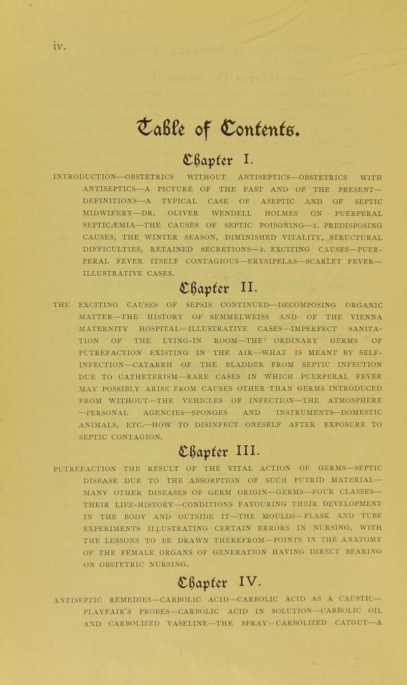 Ca6(e of Confente* INTRODUCTION—OBSTETRICS WITHOUT ANTISEPTICS—OBSTETRICS WITH ANTISEPTICS—A PICTURE OF THE PAST AND OF THE PRESENT— DEFINITIONS—A TYPICAL CASE OF ASEPTIC AND OF SEPTIC MIDWIFERY—DR. OLIVER WENDELL HOLMES ON PUERPERAL SEPTICEMIA—THE CAUSES OF SEPTIC POISONING—r. PREDISPOSING CAUSES, THE WINTER SEASON, DIMINISHED VITALITY, STRUCTURAL DIFFICULTIES, RETAINED SECRETIONS—2. EXCITING CAUSES—PUER- PERAL FEVER ITSELF CONTAGIOUS—ERYSIPELAS—SCARLET FEVER— ILLUSTRATIVE CASES. THE EXCITING CAUSES OF SEPSIS CONTINUED—DECOMPOSING ORGANIC MATTER—THE HISTORY OF SEMMELWEISS AND OF THE VIENNA MATERNITY HOSPITAL—ILLUSTRATIVE CASES—IMPERFECT SANITA- TION OF THE LYING-IN ROOM—THE' ORDINARY GERMS OF PUTREFACTION EXISTING IN THE AIR—WHAT IS MEANT BY SELF- INFECTION—CATARRH OF THE BLADDER FROM SEPTIC INFECTION DUE TO CATHETERISM—RARE CASES IN WHICH PUERPERAL FEVER MAY POSSIBLY ARISE FROM CAUSES OTHER THAN GERMS INTRODUCED FROM WITHOUT—THE VEHICLES OF INFECTION—THE ATMOSPHERE —PERSONAL AGENCIES—SPONGES AND INSTRUMENTS—DOMESTIC ANIMALS, ETC.—HOW TO DISINFECT ONESELF AFTER EXPOSURE TO SEPTIC CONTAGION. PUTREFACTION THE RESULT OF THE VITAL ACTION OF GERMS—SEPTIC DISEASE DUE TO THE ABSORPTION OF SUCH PUTRID MATERIAL— MANY OTHER DISEASES OF GERM ORIGIN—GERMS—FOUR CL.\SSES— THEIR LIFE-HISTORY—CONDITIONS FAVOURING THEIR DEVELOPMENT IN THE BODY AND OUTSIDE IT—THE MOULDS—FLASK AND TUBE EXPERIMENTS ILLUSTRATING CERTAIN ERRORS IN NURSING, WITH THE LESSONS TO BE DRAWN THEREFROM—POIN I S IN THE ANATOMY OF THE FEMALE ORGANS OF GENERATION HAVING DIRECT BE.\R1NG ON OBSTETRIC NURSING. ANTISKPTIC REMKDIES—CARBOLIC ACID—CARBOLIC ACID AS A CATSTIC— PI.AVFAIK'S PROBES—CARUOLIC ACID IN SOLUTION—CARllOLIC OIL AND CARBOLIZED VA.SELINE—THE SPRAY-CARHOLIZED CATGUT—A tUv^tv II. tUpttx III. IV.