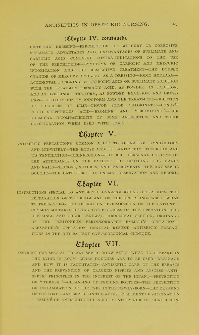 {C^a^Uv IV. conft'nueb). LISTERIAN DRESSING—PERCHLORIDE OF MERCURY OR CORROSIVE SUBLIMATE—ADVANTAGES AND DISADVANTAGES OF SUBLIMATE AND CARBOLIC ACID COMPARED—CONTRA-INDICATIONS TO THE USE OF THE PERCHLORIDE—SYMPTOMS OF CARBOLIC AND MERCURIC INTOXICATION AND THE RESPECTIVE TREATMENT—THE DOUBLE CYANIDE OF MERCURY AND ZINC AS A DRESSING—IODIC HYDRARG— ACCIDENTAL POISONING BY CARBOLIC ACID OR SUBLIMATE SOLUTION WITH THE TREATMENT—BORACIC ACID, AS POWDER, IN SOLUTION, AND AS DRESSINGS—IODOFORM, AS POWDER, EMULSION, AND DRESS- INGS—INTOXICATION BY IODOFORM AND THE TREATMENT—SOLUTION OF CHLORIDE OF LIME—LIQUOR SOD^ CHLORINAT.^—CONDY'S FLUID—SULPHUROUS ACID —BROMINE AND  BROMIDINE —THE CHEMICAL INCOMPATIBILITY OF SOME ANTISEPTICS AND THEIR DETERIORATION WHEN USED WITH SOAP. ANTISEPTIC PRECAUTIONS COMMON ALIKE TO OPERATIVE GYNECOLOGY AND MIDWIFERY—THE HOUSE AND ITS SANITATION—THE ROOM AND ITS VENTILATION—DISINFECTION—THE BED—PERSONAL HYGIENE OF THE ATTENDANTS ON THE PATIENT—THE CLOTHING—THE HANDS AND NAILS—SPONGES, SUTURES, AND INSTRUMENTS—THE ANTISEPTIC DOUCHE—THE CATHETER—THE ENEMA—OBSERVATION AND RECORD. INSTRUCTIONS SPECIAL TO ANTISEPTIC GYNECOLOGICAL OPERATIONS—THE PREPARATION OF THE ROOM AND OF THE OPERATING-TABLE—WHAT TO PREPARE FOR THE OPERATION—PREPARATION OF THE PATIENT- COMMON MISTAKES DURING THE PROGRESS OF THE OPERATION—THE DRESSINGS AND THEIR RENEWAL—ABDOMINAL SECTION, DRAINAGE OF THE PERITONEUM—PERINEORRAPHY—EMMETT'S OPERATION- ALEXANDER'S OPERATION—GENERAL RESUME—ANTISEPTIC PRECAU- TIONS IN THE OUT-PATIENT GYNECOLOGICAL CLINIQUE. INSTRUCTIONS SPECIAL TO ANTISEPTIC MIDWIFERY—WHAT TO PREPARE IN THE LYING-IN ROOM—WHEN DOUCHES ARE TO BE USED—DRAINAGE AND HOW IT IS FACILITATED—ANTISEPTIC CARE OF THE BREASTS AND THE PREVENTION OF CRACKED NIPPLES AND ABSCESS—ANTI- SEPTIC PRINCIPLES IN THE INTEREST OF THE INFANT—PREVENTION OF  THRUSH —CLEANSING OF FEEDING BOTTLES—THE PREVENTION OF INFLAMMATION OF THE EYES IN THE NEWLY-HORN—THE DRESSING OF THE CORD—ANTISEFIICS IN THE AFTER TREATMENT OF VACCINATION —RK.SUM^: OF ANTISEPTIC RULES FOR MONTHLY NURSES—CONCLUSION. VI. t^pUt VII.