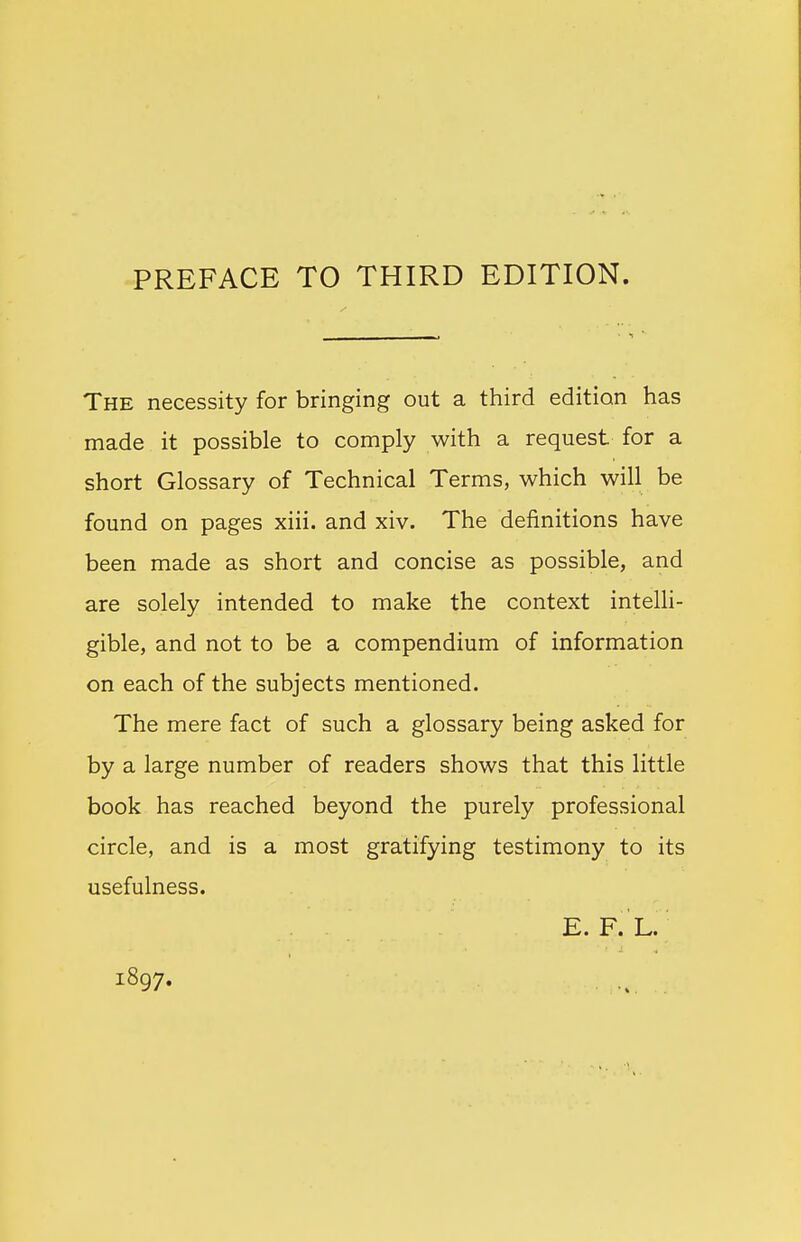 PREFACE TO THIRD EDITION. The necessity for bringing out a third edition has made it possible to comply with a request for a short Glossary of Technical Terms, which will be found on pages xiii. and xiv. The definitions have been made as short and concise as possible, and are solely intended to make the context intelli- gible, and not to be a compendium of information on each of the subjects mentioned. The mere fact of such a glossary being asked for by a large number of readers shows that this little book has reached beyond the purely professional circle, and is a most gratifying testimony to its usefulness. E. F. L. 1897.
