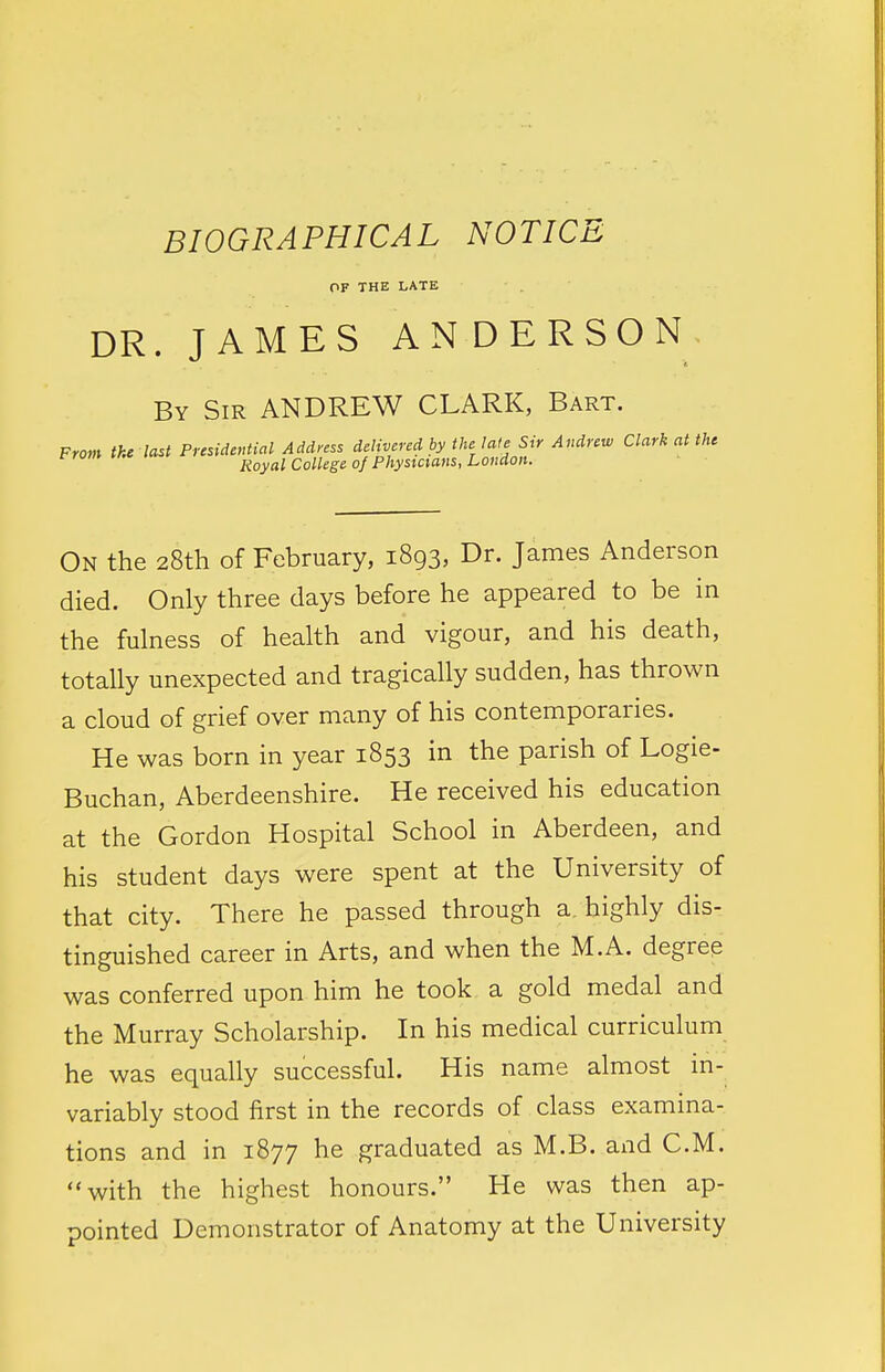 BIOGRAPHICAL NOTICE OF THE LATE DR. JAMES ANDERSON By Sir ANDREW CLARK, Bart. From the last Presidential Address delivered by the late Sir Andrew Clark at the rrum v.* noyal College of Physicians, London. On the 28th of February, 1893, Dr. James Anderson died. Only three days before he appeared to be in the fulness of health and vigour, and his death, totally unexpected and tragically sudden, has thrown a cloud of grief over many of his contemporaries. He was born in year 1853 in the parish of Logie- Buchan, Aberdeenshire. He received his education at the Gordon Hospital School in Aberdeen, and his student days were spent at the University of that city. There he passed through a. highly dis- tinguished career in Arts, and when the M.A. degree was conferred upon him he took a gold medal and the Murray Scholarship. In his medical curriculum he was equally successful. His name almost in- variably stood first in the records of class examina- tions and in 1877 he graduated as M.B. and CM. with the highest honours. He was then ap- pointed Demonstrator of Anatomy at the University