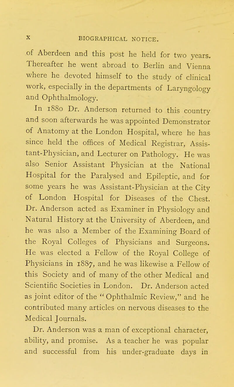 of Aberdeen and this post he held for two years. Thereafter he went abroad to Berlin and Vienna where he devoted himself to the study of clinical work, especially in the departments of Laryngology and Ophthalmology. In 1880 Dr. Anderson returned to this country and soon afterwards he was appointed Demonstrator of Anatomy at the London Hospital, where he has since held the offices of Medical Registrar, Assis- tant-Physician, and Lecturer on Pathology. He was also Senior Assistant Physician at the National Hospital for the Paralysed and Epileptic, and for some years he was Assistant-Physician at the City of London Hospital for Diseases of the Chest. Dr. Anderson acted as Examiner in Physiology and Natural History at the University of Aberdeen, and he was also a Member of the Examining Board of the Royal Colleges of Physicians and Surgeons. He was elected a Fellow of the Royal College of Physicians in 1887, and he was likewise a Fellow of this Society and of many of the other Medical and Scientific Societies in London. Dr. Anderson acted as joint editor of the  Ophthalmic Review, and he contributed many articles on nervous diseases to the Medical Journals. Dr. Anderson was a man of exceptional character, ability, and promise. As a teacher he was popular and successful from his under-graduate days in