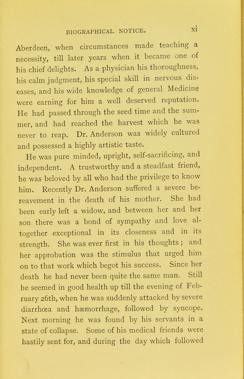 Aberdeen, when circumstances made teaching a necessity, till later years when it became one of his chief delights. As a physician his thoroughness, his calm judgment, his special skill in nervous dis- eases, and his wide knowledge of general Medicine were earning for him a well deserved reputation. He had passed through the seed time and the sum- mer, and had reached the harvest which he was never to reap. Dr. Anderson was widely cultured and possessed a highly artistic taste. He was pure minded, upright, self-sacrificing, and independent. A trustworthy and a steadfast friend, he was beloved by all who had the privilege to know him. Recently Dr. Anderson suffered a severe be- reavement in the death of his mother. She had been early left a widow, and between her and her son there was a bond of sympathy and love al- together exceptional in its closeness and in its strength. She was ever first in his thoughts ; and her approbation was the stimulus that urged him on to that work which begot his success. Since her death he had never been quite the same man. Still he seemed in good health up till the evening of Feb- ruary 26th, when he was suddenly attacked by severe diarrhoea and haemorrhage, followed by syncope. Next morning he was found by his servants in a state of collapse. Some of his medical friends were hastily sent for, and during the day which followed
