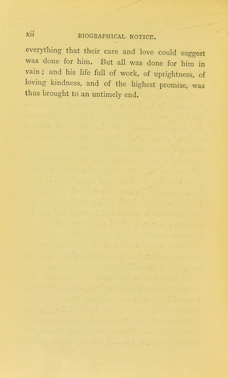 everything that their care and love could suggest was done for him. But all was done for him in vain; and his life full of work, of uprightness, of loving kindness, and of the highest promise, was thus brought to an untimely end.
