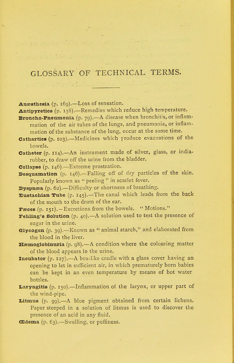 GLOSSARY OF TECHNICAL TERMS. Anaesthesia (p. 169).—Loss of sensation. Antipyretics (p. 138).—Remedies which reduce high temperature. Broncho-Pneumonia (p. 70).—A disease when bronchitis, or inflam- mation of the air tubes of the lungs, and pneumonia, or inflam- mation of the substance of the lung, occur at the same time. Cathartics (p. 103).—Medicines which produce evacuations of the bowels. Catheter (p. 114).—An instrument made of silver, glass, or india- rubber, to draw off the urine from the bladder. Collapse (p. 146).—Extreme prostration. Desquamation (p. 146).—Falling off of dry particles of the skin. Popularly known as  peeling  in scarlet fever. Dyspnoea (p. 62).—Difficulty or shortness of breathing. Eustachian Tube (p. 145).—The canal which leads from the back of the mouth to the drum of the ear. Faeces (p. 151). —Excretions from the bowels.  Motions. Fehling's Solution (p. 40).—A solution used to test the presence of sugar in the urine. Glycogen (p. 39).—Known as  animal starch, and elaborated from the blood in the liver. Hemoglobinuria (p. g8).—A condition where the colouring matter of the blood appears in the urine. Incubator (p. 127).—A box-like cradle with a glass cover having an opening to let in sufficient air, in which prematurely born babies can be kept in an even temperature by means of hot water bottles. Laryngitis (p. 150).—Inflammation of the larynx, or upper part of the wind-pipe. Litmus (p. 99).—A blue pigment obtained from certain lichens. Paper steeped in a solution of litmus is used to discover the presence of an acid in any fluid. (Edema (p. 63).—Swelling, or puffiness.