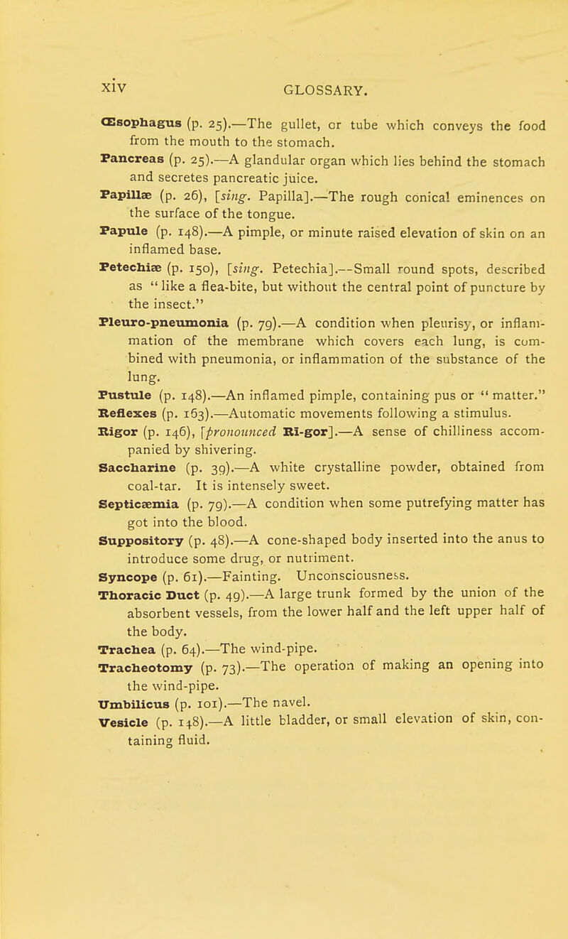 GLOSSARY. CEsophagus (p. 25).—The gullet, or tube which conveys the food from the mouth to the stomach. Pancreas (p. 25).—A glandular organ which lies behind the stomach and secretes pancreatic juice. Papillae (p. 26), [sing. Papilla].—The rough conical eminences on the surface of the tongue. Papule (p. 148).—A pimple, or minute raised elevation of skin on an inflamed base. Petechias (p. 150), [sing. Petechia].—Small round spots, described as  like a flea-bite, but without the central point of puncture by the insect. Pleuro-pneumonia (p. 79).—A condition when pleurisy, or inflam- mation of the membrane which covers each lung, is com- bined with pneumonia, or inflammation of the substance of the lung. Pustule (p. 148).—An inflamed pimple, containing pus or  matter. Reflexes (p. 163).—Automatic movements following a stimulus. Rigor (p. 146), [pronounced Ri-gor].—A sense of chilliness accom- panied by shivering. Saccharine (p. 39).—A white crystalline powder, obtained from coal-tar. It is intensely sweet. Septicaemia (p. 79).—A condition when some putrefying matter has got into the blood. Suppository (p. 48).—A cone-shaped body inserted into the anus to introduce some drug, or nutriment. Syncope (p. 61).—Fainting. Unconsciousness. Thoracic Duct (p. 49).—A large trunk formed by the union of the absorbent vessels, from the lower half and the left upper half of the body. Trachea (p. 64).—The wind-pipe. Tracheotomy (p. 73).—The operation of making an opening into the wind-pipe. Umbilicus (p. 101).—The navel. Vesicle (p. 148).—A little bladder, or small elevation of skin, con- taining fluid.