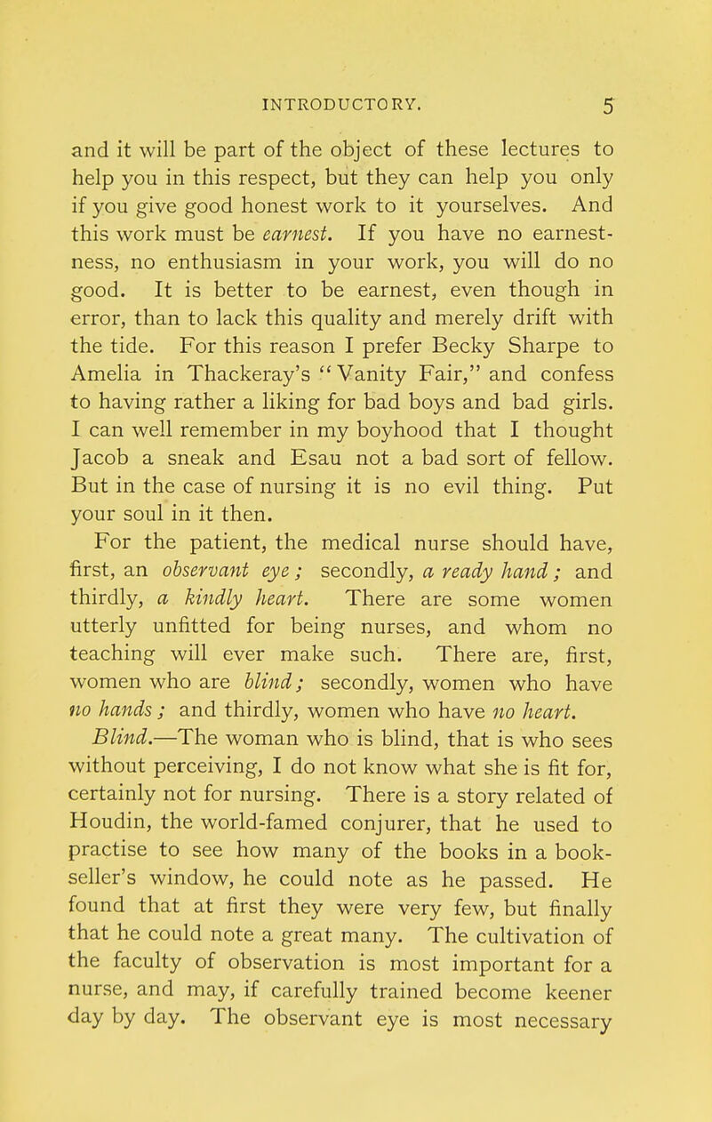 and it will be part of the object of these lectures to help you in this respect, but they can help you only if you give good honest work to it yourselves. And this work must be earnest. If you have no earnest- ness, no enthusiasm in your work, you will do no good. It is better to be earnest, even though in error, than to lack this quality and merely drift with the tide. For this reason I prefer Becky Sharpe to Amelia in Thackeray's  Vanity Fair, and confess to having rather a liking for bad boys and bad girls. I can well remember in my boyhood that I thought Jacob a sneak and Esau not a bad sort of fellow. But in the case of nursing it is no evil thing. Put your soul in it then. For the patient, the medical nurse should have, first, an observant eye ; secondly, a ready hand ; and thirdly, a kindly heart. There are some women utterly unfitted for being nurses, and whom no teaching will ever make such. There are, first, women who are blind; secondly, women who have no hands ; and thirdly, women who have no heart. Blind.—The woman who is blind, that is who sees without perceiving, I do not know what she is fit for, certainly not for nursing. There is a story related of Houdin, the world-famed conjurer, that he used to practise to see how many of the books in a book- seller's window, he could note as he passed. He found that at first they were very few, but finally that he could note a great many. The cultivation of the faculty of observation is most important for a nurse, and may, if carefully trained become keener day by day. The observant eye is most necessary