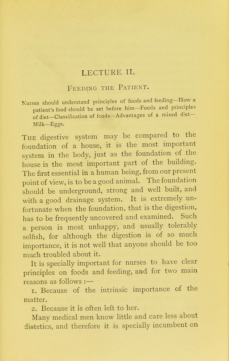 LECTURE II. Feeding the Patient. Nurses should understand principles of foods and feeding—How a patient's food should be set before him—Foods and principles of diet—Classification of foods—Advantages of a mixed diet- Milk—Eggs. The digestive system may be compared to the foundation of a house, it is the most important system in the body, just as the foundation of the house is the most important part of the building. The first essential in a human being, from our present point of view, is to be a good animal. The foundation should be underground, strong and well built, and with a good drainage system. It is extremely un- fortunate when the foundation, that is the digestion, has to be frequently uncovered and examined. Such a person is most unhappy, and usually tolerably selfish, for although the digestion is of so much importance, it is not well that anyone should be too much troubled about it. It is specially important for nurses to have clear principles on foods and feeding, and for two main reasons as follows :— 1. Because of the intrinsic importance of the matter. 2. Because it is often left to her. Many medical men know little and care less about dietetics, and therefore it is specially incumbent on