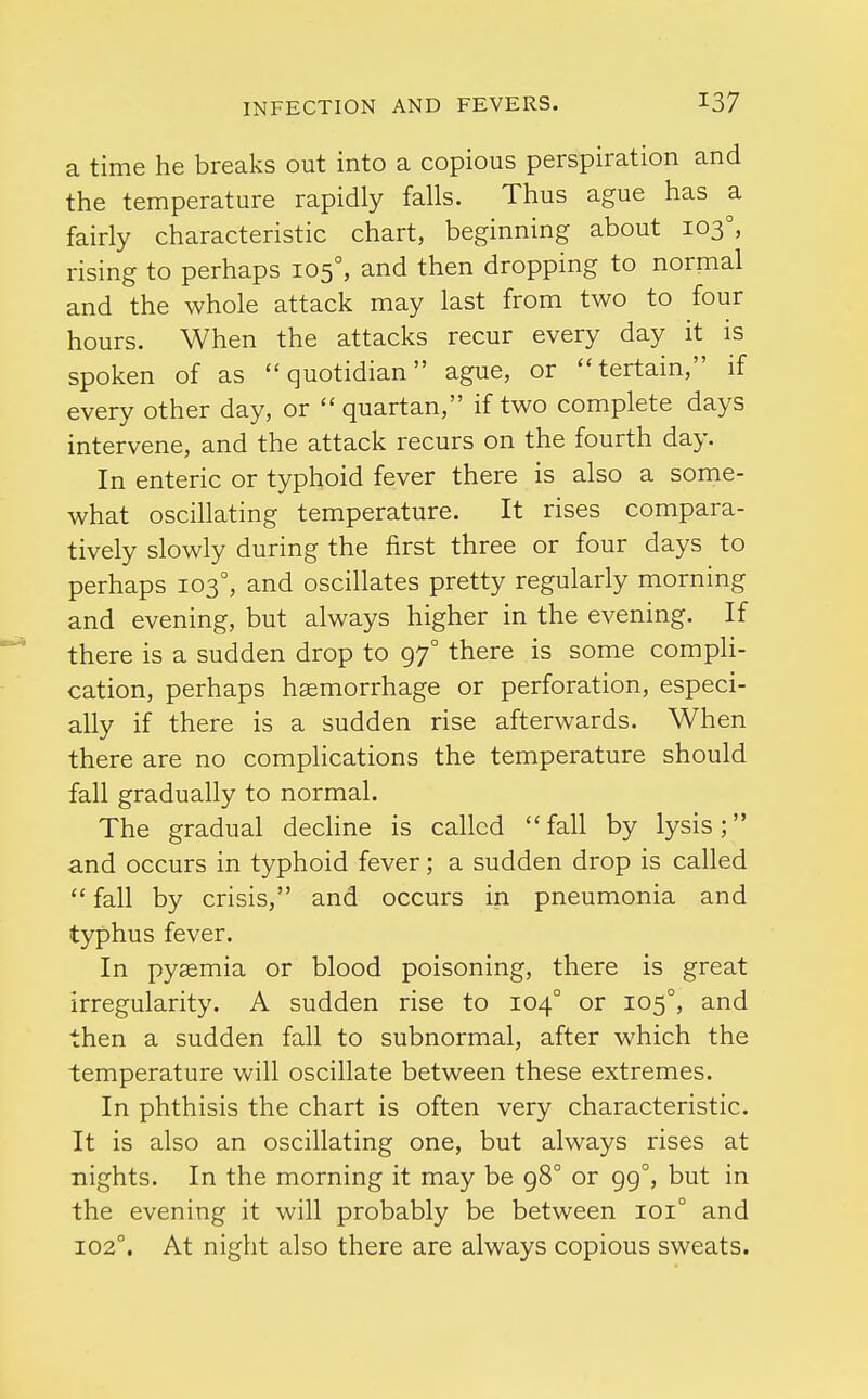 a time he breaks out into a copious perspiration and the temperature rapidly falls. Thus ague has a fairly characteristic chart, beginning about 103°, rising to perhaps 1050, and then dropping to normal and the whole attack may last from two to four hours. When the attacks recur every day it is spoken of as quotidian ague, or terrain, if every other day, or  quartan, if two complete days intervene, and the attack recurs on the fourth day. In enteric or typhoid fever there is also a some- what oscillating temperature. It rises compara- tively slowly during the first three or four days to perhaps 1030, and oscillates pretty regularly morning and evening, but always higher in the evening. If there is a sudden drop to 97° there is some compli- cation, perhaps haemorrhage or perforation, especi- ally if there is a sudden rise afterwards. When there are no complications the temperature should fall gradually to normal. The gradual decline is called fall by lysis; and occurs in typhoid fever; a sudden drop is called  fall by crisis, and occurs in pneumonia and typhus fever. In pyaemia or blood poisoning, there is great irregularity. A sudden rise to 1040 or 1050, and then a sudden fall to subnormal, after which the temperature will oscillate between these extremes. In phthisis the chart is often very characteristic. It is also an oscillating one, but always rises at nights. In the morning it may be 98° or 990, but in the evening it will probably be between 1010 and 1020. At night also there are always copious sweats.