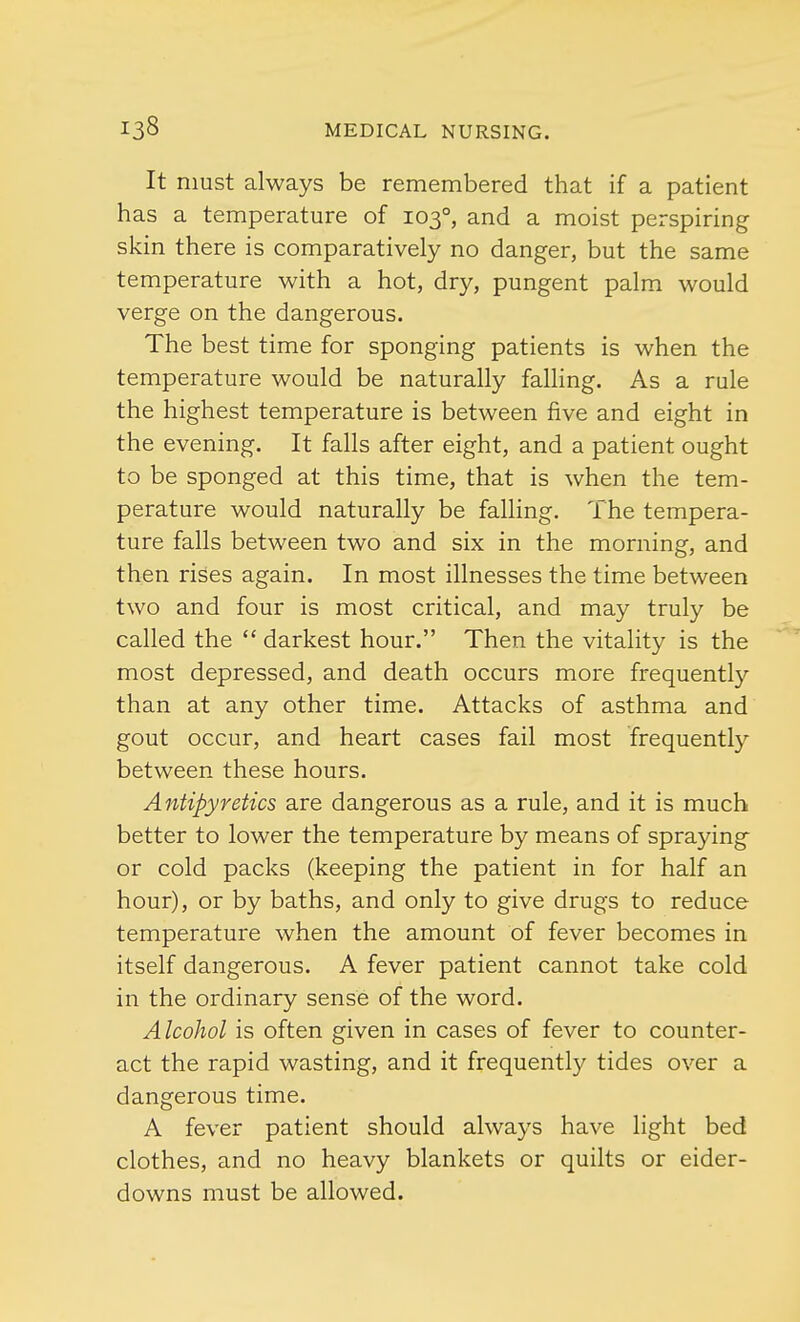 It must always be remembered that if a patient has a temperature of 1030, and a moist perspiring skin there is comparatively no danger, but the same temperature with a hot, dry, pungent palm would verge on the dangerous. The best time for sponging patients is when the temperature would be naturally falling. As a rule the highest temperature is between five and eight in the evening. It falls after eight, and a patient ought to be sponged at this time, that is when the tem- perature would naturally be falling. The tempera- ture falls between two and six in the morning, and then rises again. In most illnesses the time between two and four is most critical, and may truly be called the darkest hour. Then the vitality is the most depressed, and death occurs more frequently than at any other time. Attacks of asthma and gout occur, and heart cases fail most frequently between these hours. Antipyretics are dangerous as a rule, and it is much better to lower the temperature by means of spraying or cold packs (keeping the patient in for half an hour), or by baths, and only to give drugs to reduce temperature when the amount of fever becomes in itself dangerous. A fever patient cannot take cold in the ordinary sense of the word. Alcohol is often given in cases of fever to counter- act the rapid wasting, and it frequently tides over a dangerous time. A fever patient should always have light bed clothes, and no heavy blankets or quilts or eider- downs must be allowed.