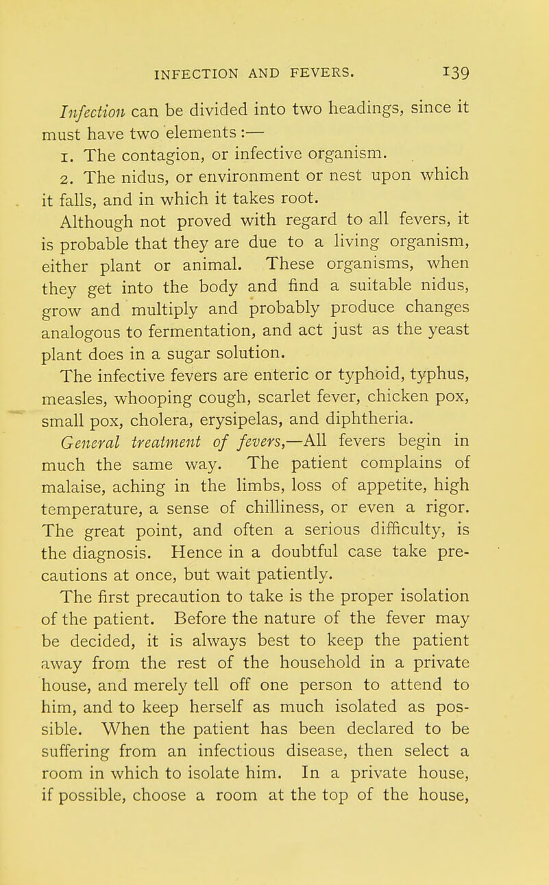 Infection can be divided into two headings, since it must have two elements :— 1. The contagion, or infective organism. 2. The nidus, or environment or nest upon which it falls, and in which it takes root. Although not proved with regard to all fevers, it is probable that they are due to a living organism, either plant or animal. These organisms, when they get into the body and find a suitable nidus, grow and multiply and probably produce changes analogous to fermentation, and act just as the yeast plant does in a sugar solution. The infective fevers are enteric or typhoid, typhus, measles, whooping cough, scarlet fever, chicken pox, small pox, cholera, erysipelas, and diphtheria. General treatment of fevers—Ml fevers begin in much the same way. The patient complains of malaise, aching in the limbs, loss of appetite, high temperature, a sense of chilliness, or even a rigor. The great point, and often a serious difficulty, is the diagnosis. Hence in a doubtful case take pre- cautions at once, but wait patiently. The first precaution to take is the proper isolation of the patient. Before the nature of the fever may be decided, it is always best to keep the patient away from the rest of the household in a private house, and merely tell off one person to attend to him, and to keep herself as much isolated as pos- sible. When the patient has been declared to be suffering from an infectious disease, then select a room in which to isolate him. In a private house, if possible, choose a room at the top of the house,