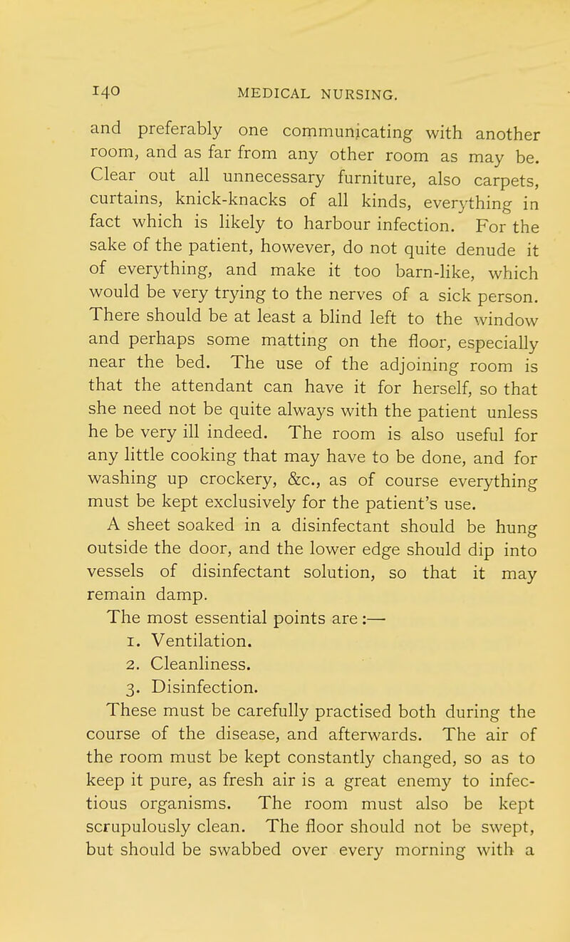 and preferably one communicating with another room, and as far from any other room as may be. Clear out all unnecessary furniture, also carpets, curtains, knick-knacks of all kinds, everything in fact which is likely to harbour infection. For the sake of the patient, however, do not quite denude it of everything, and make it too barn-like, which would be very trying to the nerves of a sick person. There should be at least a blind left to the window and perhaps some matting on the floor, especially near the bed. The use of the adjoining room is that the attendant can have it for herself, so that she need not be quite always with the patient unless he be very ill indeed. The room is also useful for any little cooking that may have to be done, and for washing up crockery, &c, as of course everything must be kept exclusively for the patient's use. A sheet soaked in a disinfectant should be hung outside the door, and the lower edge should dip into vessels of disinfectant solution, so that it may remain damp. The most essential points are:— 1. Ventilation. 2. Cleanliness. 3. Disinfection. These must be carefully practised both during the course of the disease, and afterwards. The air of the room must be kept constantly changed, so as to keep it pure, as fresh air is a great enemy to infec- tious organisms. The room must also be kept scrupulously clean. The floor should not be swept, but should be swabbed over every morning with a