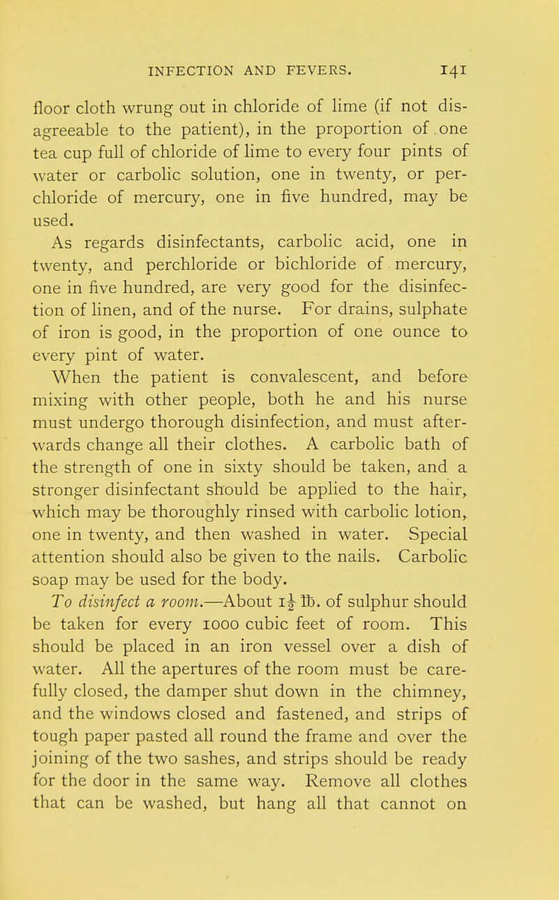 floor cloth wrung out in chloride of lime (if not dis- agreeable to the patient), in the proportion of .one tea cup full of chloride of lime to every four pints of water or carbolic solution, one in twenty, or per- chloride of mercury, one in five hundred, may be used. As regards disinfectants, carbolic acid, one in twenty, and perchloride or bichloride of mercury, one in five hundred, are very good for the disinfec- tion of linen, and of the nurse. For drains, sulphate of iron is good, in the proportion of one ounce to every pint of water. When the patient is convalescent, and before mixing with other people, both he and his nurse must undergo thorough disinfection, and must after- wards change all their clothes. A carbolic bath of the strength of one in sixty should be taken, and a stronger disinfectant should be applied to the hair, which may be thoroughly rinsed with carbolic lotion, one in twenty, and then washed in water. Special attention should also be given to the nails. Carbolic soap may be used for the body. To disinfect a room.—About i^-fl). of sulphur should be taken for every 1000 cubic feet of room. This should be placed in an iron vessel over a dish of water. All the apertures of the room must be care- fully closed, the damper shut down in the chimney, and the windows closed and fastened, and strips of tough paper pasted all round the frame and over the joining of the two sashes, and strips should be ready for the door in the same way. Remove all clothes that can be washed, but hang all that cannot on