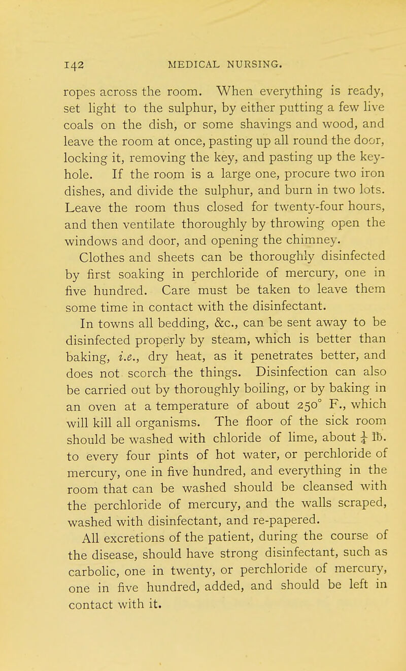 ropes across the room. When everything is ready, set light to the sulphur, by either putting a few live coals on the dish, or some shavings and wood, and leave the room at once, pasting up all round the door, locking it, removing the key, and pasting up the key- hole. If the room is a large one, procure two iron dishes, and divide the sulphur, and burn in two lots. Leave the room thus closed for twenty-four hours, and then ventilate thoroughly by throwing open the windows and door, and opening the chimney. Clothes and sheets can be thoroughly disinfected by first soaking in perchloride of mercury, one in five hundred. Care must be taken to leave them some time in contact with the disinfectant. In towns all bedding, &c, can be sent away to be disinfected properly by steam, which is better than baking, i.e., dry heat, as it penetrates better, and does not scorch the things. Disinfection can also be carried out by thoroughly boiling, or by baking in an oven at a temperature of about 2500 F., which will kill all organisms. The floor of the sick room should be washed with chloride of lime, about £ Id. to every four pints of hot water, or perchloride of mercury, one in five hundred, and everything in the room that can be washed should be cleansed with the perchloride of mercury, and the walls scraped, washed with disinfectant, and re-papered. All excretions of the patient, during the course of the disease, should have strong disinfectant, such as carbolic, one in twenty, or perchloride of mercury, one in five hundred, added, and should be left in contact with it.
