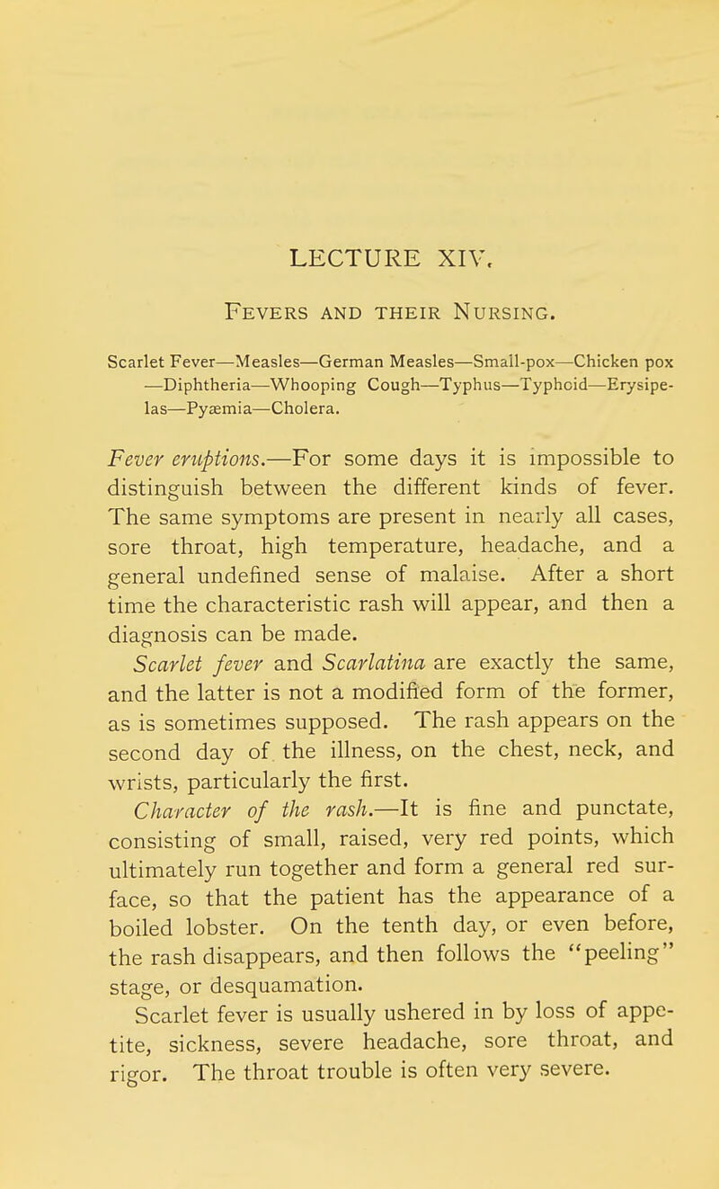 Fevers and their Nursing. Scarlet Fever—Measles—German Measles—Small-pox—Chicken pox ■—Diphtheria—Whooping Cough—Typhus—Typhoid—Erysipe- las—Pyaemia—Cholera. Fever eruptions.—For some days it is impossible to distinguish between the different kinds of fever. The same symptoms are present in nearly all cases, sore throat, high temperature, headache, and a general undefined sense of malaise. After a short time the characteristic rash will appear, and then a diagnosis can be made. Scarlet fever and Scarlatina are exactly the same, and the latter is not a modified form of the former, as is sometimes supposed. The rash appears on the second day of the illness, on the chest, neck, and wrists, particularly the first. Character of the rash.—It is fine and punctate, consisting of small, raised, very red points, which ultimately run together and form a general red sur- face, so that the patient has the appearance of a boiled lobster. On the tenth day, or even before, the rash disappears, and then follows the peeling stage, or desquamation. Scarlet fever is usually ushered in by loss of appe- tite, sickness, severe headache, sore throat, and rigor. The throat trouble is often very severe.