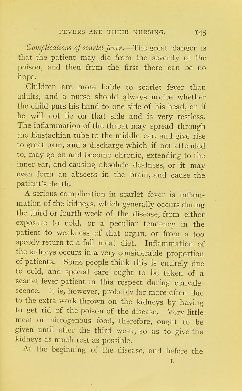 Complications of scarlet fever.—The great danger is that the patient may die from the severity of the poison, and then from the first there can be no hope. Children are more liable to scarlet fever than adults, and a nurse should always notice whether the child puts his hand to one side of his head, or if he will not lie on that side and is very restless. The inflammation of the throat may spread through the Eustachian tube to the middle ear, and give rise to great pain, and a discharge which' if not attended to, may go on and become chronic, extending to the inner ear, and causing absolute deafness, or it may even form an abscess in the brain, and cause the patient's death. A serious complication in scarlet fever is inflam- mation of the kidneys, which generally occurs during the third or fourth week of the disease, from either exposure to cold, or a peculiar tendency in the patient to weakness of that organ, or from a too speedy return to a full meat diet. Inflammation of the kidneys occurs in a very considerable proportion of patients. Some people think this is entirely due to cold, and special care ought to be taken of a scarlet fever patient in this respect during convale- scence. It is, however, probably far more often due to the extra work thrown on the kidneys by having to get rid of the poison of the disease. Very little meat or nitrogenous food, therefore, ought to be given until after the third week, so as to give the kidneys as much rest as possible. At the beginning of the disease, and before the L