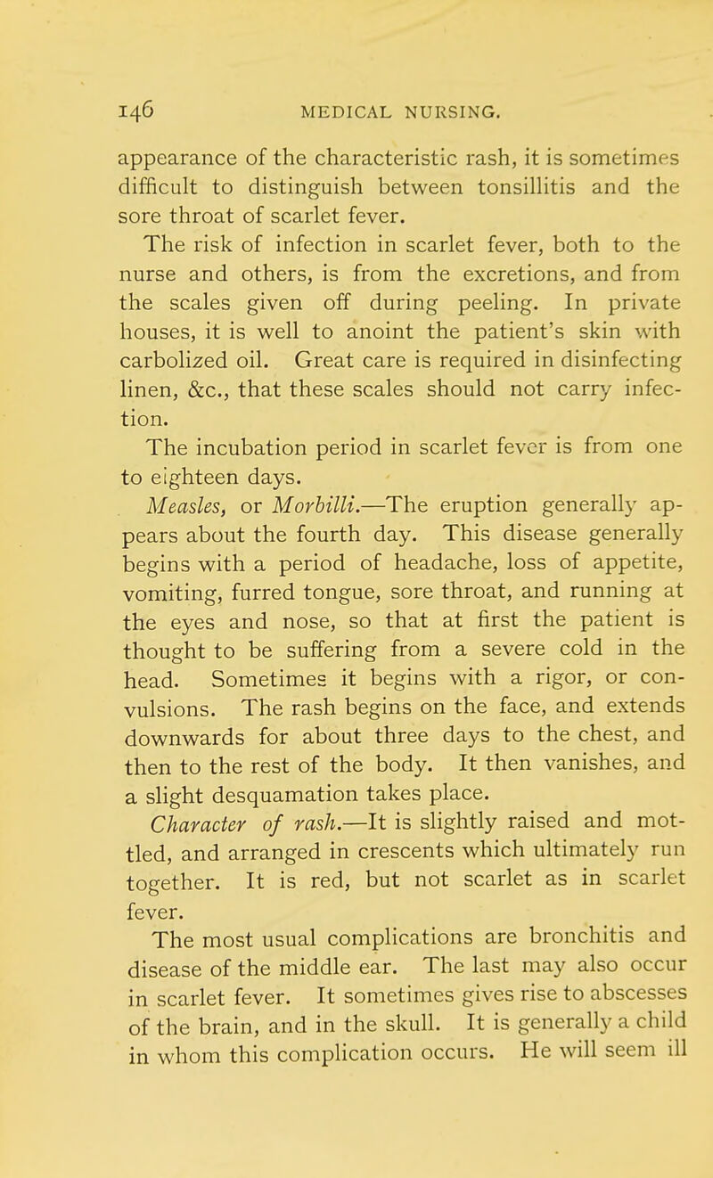 appearance of the characteristic rash, it is sometimes difficult to distinguish between tonsillitis and the sore throat of scarlet fever. The risk of infection in scarlet fever, both to the nurse and others, is from the excretions, and from the scales given off during peeling. In private houses, it is well to anoint the patient's skin with carbolized oil. Great care is required in disinfecting linen, &c, that these scales should not carry infec- tion. The incubation period in scarlet fever is from one to eighteen days. Measles, or Morbilli.—The eruption generally ap- pears about the fourth day. This disease generally begins with a period of headache, loss of appetite, vomiting, furred tongue, sore throat, and running at the eyes and nose, so that at first the patient is thought to be suffering from a severe cold in the head. Sometimes it begins with a rigor, or con- vulsions. The rash begins on the face, and extends downwards for about three days to the chest, and then to the rest of the body. It then vanishes, and a slight desquamation takes place. Character of rash.—It is slightly raised and mot- tled, and arranged in crescents which ultimately run together. It is red, but not scarlet as in scarlet fever. The most usual complications are bronchitis and disease of the middle ear. The last may also occur in scarlet fever. It sometimes gives rise to abscesses of the brain, and in the skull. It is generally a child in whom this complication occurs. He will seem ill