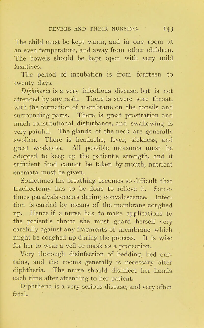 The child must be kept warm, and in one room at an even temperature, and away from other children. The bowels should be kept open with very mild laxatives. The period of incubation is from fourteen to twenty days. Diphtheria is a very infectious disease, but is not attended by any rash. There is severe sore throat, with the formation of membrane on the tonsils and surrounding parts. There is great prostration and much constitutional disturbance, and swallowing is very painful. The glands of the neck are generally swollen. There is headache, fever, sickness, and great weakness. All possible measures must be adopted to keep up the patient's strength, and if sufficient food cannot be taken by mouth, nutrient enemata must be given. Sometimes the breathing becomes so difficult that tracheotomy has to be done to relieve it. Some- times paralysis occurs during convalescence. Infec- tion is carried by means of the membrane coughed up. Hence if a nurse has to make applications to the patient's throat she must guard herself very carefully against any fragments of membrane which might be coughed up during the process. It is wise for her to wear a veil or mask as a protection. Very thorough disinfection of bedding, bed cur- tains, and the rooms generally is necessary after diphtheria. The nurse should disinfect her hands each time after attending to her patient. Diphtheria is a very serious disease, and very often fatal.