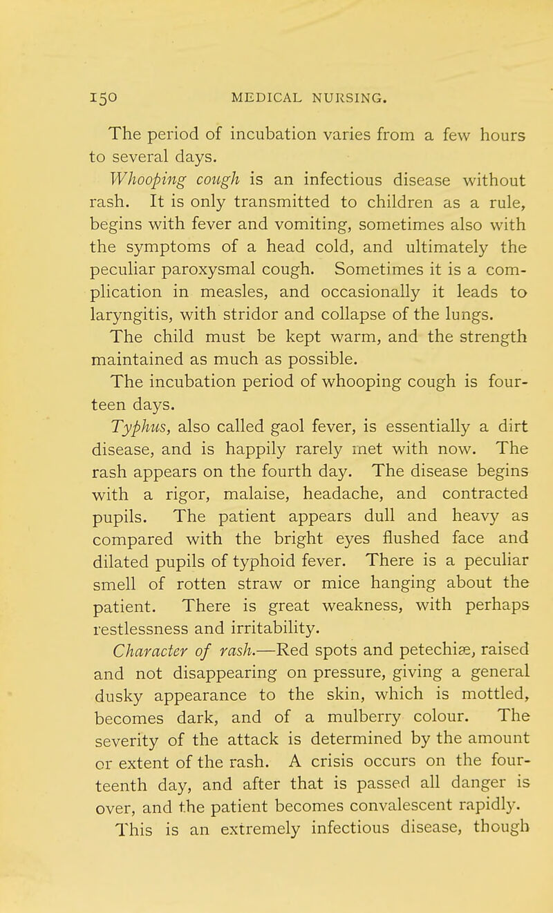 The period of incubation varies from a few hours to several days. Whooping cough is an infectious disease without rash. It is only transmitted to children as a rule, begins with fever and vomiting, sometimes also with the symptoms of a head cold, and ultimately the peculiar paroxysmal cough. Sometimes it is a com- plication in measles, and occasionally it leads to laryngitis, with stridor and collapse of the lungs. The child must be kept warm, and the strength maintained as much as possible. The incubation period of whooping cough is four- teen days. Typhus, also called gaol fever, is essentially a dirt disease, and is happily rarely met with now. The rash appears on the fourth day. The disease begins with a rigor, malaise, headache, and contracted pupils. The patient appears dull and heavy as compared with the bright eyes flushed face and dilated pupils of typhoid fever. There is a peculiar smell of rotten straw or mice hanging about the patient. There is great weakness, with perhaps restlessness and irritability. Character of rash.—Red spots and petechias, raised and not disappearing on pressure, giving a general dusky appearance to the skin, which is mottled, becomes dark, and of a mulberry colour. The severity of the attack is determined by the amount or extent of the rash. A crisis occurs on the four- teenth day, and after that is passed all danger is over, and the patient becomes convalescent rapidly. This is an extremely infectious disease, though