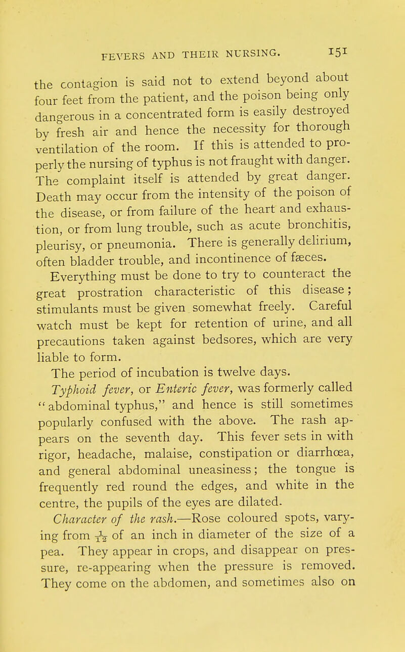 the contagion is said not to extend beyond about four feet from the patient, and the poison being only dangerous in a concentrated form is easily destroyed by fresh air and hence the necessity for thorough ventilation of the room. If this is attended to pro- perly the nursing of typhus is not fraught with danger. The complaint itself is attended by great danger. Death may occur from the intensity of the poison of the disease, or from failure of the heart and exhaus- tion, or from lung trouble, such as acute bronchitis, pleurisy, or pneumonia. There is generally delirium, often bladder trouble, and incontinence of faeces. Everything must be done to try to counteract the great prostration characteristic of this disease; stimulants must be given somewhat freely. Careful watch must be kept for retention of urine, and all precautions taken against bedsores, which are very liable to form. The period of incubation is twelve days. Typhoid fever, or Enteric fever, was formerly called  abdominal typhus, and hence is still sometimes popularly confused with the above. The rash ap- pears on the seventh day. This fever sets in with rigor, headache, malaise, constipation or diarrhoea, and general abdominal uneasiness; the tongue is frequently red round the edges, and white in the centre, the pupils of the eyes are dilated. Character of the rash.—Rose coloured spots, vary- ing from of an inch in diameter of the size of a pea. They appear in crops, and disappear on pres- sure, re-appearing when the pressure is removed. They come on the abdomen, and sometimes also on