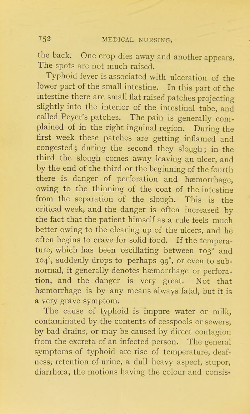 the back. One crop dies away and another appears. The spots are not much raised. Typhoid fever is associated with ulceration of the lower part of the small intestine. In this part of the intestine there are small flat raised patches projecting slightly into the interior of the intestinal tube, and called Peyer's patches. The pain is generally com- plained of in the right inguinal region. During the first week these patches are getting inflamed and congested; during the second they slough; in the third the slough comes away leaving an ulcer, and by the end of the third or the beginning of the fourth there is danger of perforation and haemorrhage, owing to the thinning of the coat of the intestine from the separation of the slough. This is the critical week, and the danger is often increased by the fact that the patient himself as a rule feels much better owing to the clearing up of the ulcers, and he often begins to crave for solid food. If the tempera- ture, which has been oscillating between 1030 and 1040, suddenly drops to perhaps 99°, or even to sub- normal, it generally denotes haemorrhage or perfora- tion, and the danger is very great. Not that haemorrhage is by any means always fatal, but it is a very grave symptom. The cause of typhoid is impure water or milk, contaminated by the contents of cesspools or sewers, by bad drains, or may be caused by direct contagion from the excreta of an infected person. The general symptoms of typhoid are rise of temperature, deaf- ness, retention of urine, a dull heavy aspect, stupor, diarrhoea, the motions having the colour and consis-