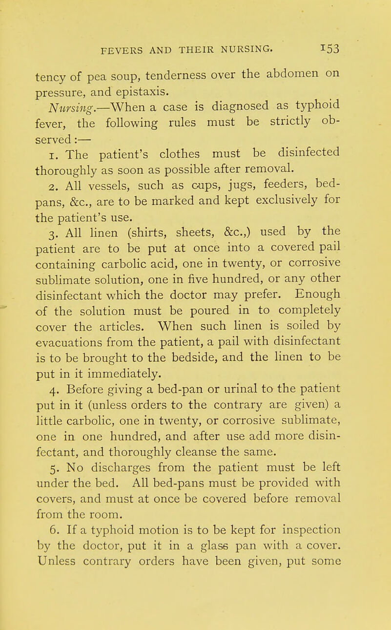 tency of pea soup, tenderness over the abdomen on pressure, and epistaxis. Nursing.—When a case is diagnosed as typhoid fever, the following rules must be strictly ob- served :— 1. The patient's clothes must be disinfected thoroughly as soon as possible after removal. 2. All vessels, such as cups, jugs, feeders, bed- pans, &c, are to be marked and kept exclusively for the patient's use. 3. All linen (shirts, sheets, &c.,) used by the patient are to be put at once into a covered pail containing carbolic acid, one in twenty, or corrosive sublimate solution, one in five hundred, or any other disinfectant which the doctor may prefer. Enough of the solution must be poured in to completely cover the articles. When such linen is soiled by evacuations from the patient, a pail with disinfectant is to be brought to the bedside, and the linen to be put in it immediately. 4. Before giving a bed-pan or urinal to the patient put in it (unless orders to the contrary are given) a little carbolic, one in twenty, or corrosive sublimate, one in one hundred, and after use add more disin- fectant, and thoroughly cleanse the same. 5. No discharges from the patient must be left under the bed. All bed-pans must be provided with covers, and must at once be covered before removal from the room. 6. If a typhoid motion is to be kept for inspection by the doctor, put it in a glass pan with a cover. Unless contrary orders have been given, put some