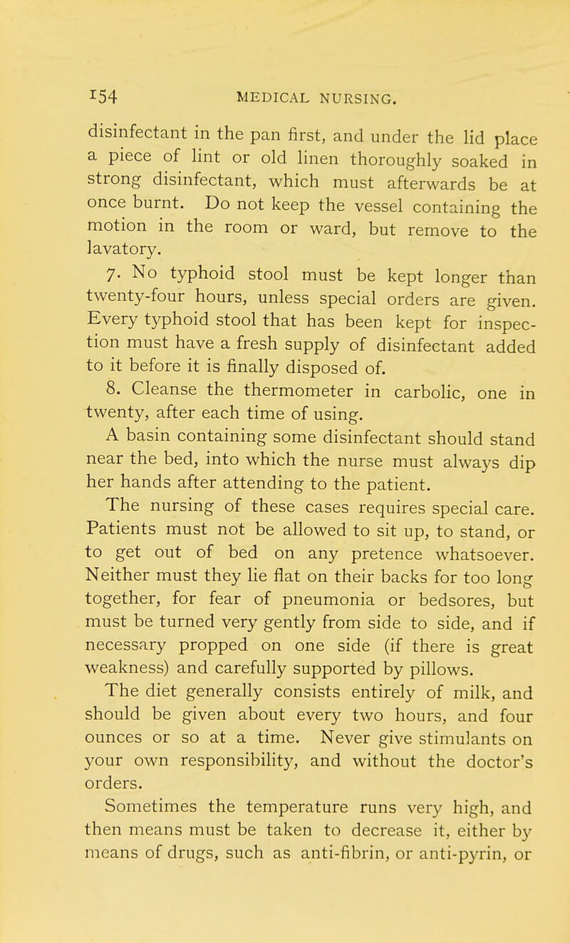 disinfectant in the pan first, and under the lid place a piece of lint or old linen thoroughly soaked in strong disinfectant, which must afterwards be at once burnt. Do not keep the vessel containing the motion in the room or ward, but remove to the lavatory. 7. No typhoid stool must be kept longer than twenty-four hours, unless special orders are given. Every typhoid stool that has been kept for inspec- tion must have a fresh supply of disinfectant added to it before it is finally disposed of. 8. Cleanse the thermometer in carbolic, one in twenty, after each time of using. A basin containing some disinfectant should stand near the bed, into which the nurse must always dip her hands after attending to the patient. The nursing of these cases requires special care. Patients must not be allowed to sit up, to stand, or to get out of bed on any pretence whatsoever. Neither must they lie flat on their backs for too long together, for fear of pneumonia or bedsores, but must be turned very gently from side to side, and if necessary propped on one side (if there is great weakness) and carefully supported by pillows. The diet generally consists entirely of milk, and should be given about every two hours, and four ounces or so at a time. Never give stimulants on your own responsibility, and without the doctor's orders. Sometimes the temperature runs very high, and then means must be taken to decrease it, either by means of drugs, such as anti-fibrin, or anti-pyrin, or