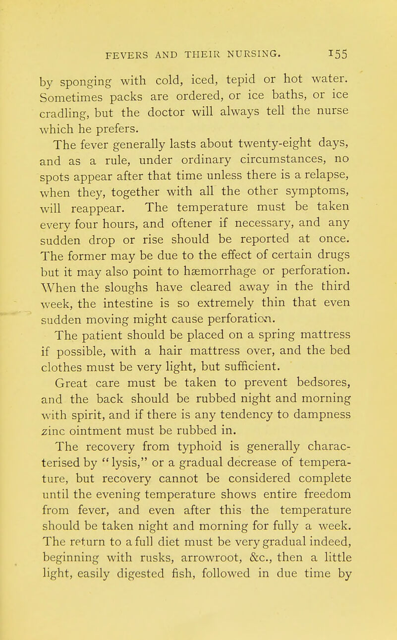 by sponging with cold, iced, tepid or hot water. Sometimes packs are ordered, or ice baths, or ice cradling, but the doctor will always tell the nurse which he prefers. The fever generally lasts about twenty-eight days, and as a rule, under ordinary circumstances, no spots appear after that time unless there is a relapse, when they, together with all the other symptoms, will reappear. The temperature must be taken every four hours, and oftener if necessary, and any sudden drop or rise should be reported at once. The former may be due to the effect of certain drugs but it may also point to haemorrhage or perforation. When the sloughs have cleared away in the third week, the intestine is so extremely thin that even sudden moving might cause perforation. The patient should be placed on a spring mattress if possible, with a hair mattress over, and the bed clothes must be very light, but sufficient. Great care must be taken to prevent bedsores, and the back should be rubbed night and morning with spirit, and if there is any tendency to dampness zinc ointment must be rubbed in. The recovery from typhoid is generally charac- terised by lysis, or a gradual decrease of tempera- ture, but recovery cannot be considered complete until the evening temperature shows entire freedom from fever, and even after this the temperature should be taken night and morning for fully a week. The return to a full diet must be very gradual indeed, beginning with rusks, arrowroot, &c, then a little light, easily digested fish, followed in due time by