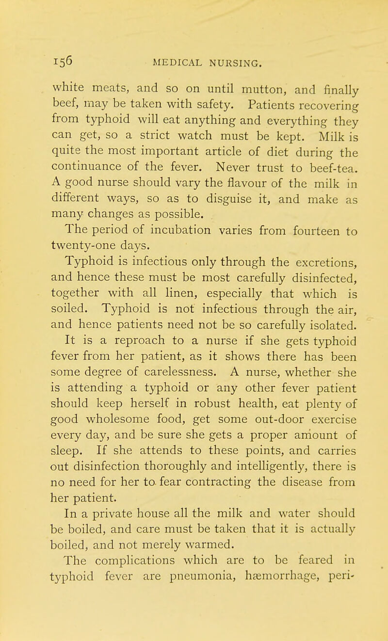 white meats, and so on until mutton, and finally beef, may be taken with safety. Patients recovering from typhoid will eat anything and everything they can get, so a strict watch must be kept. Milk is quite the most important article of diet during the continuance of the fever. Never trust to beef-tea. A good nurse should vary the flavour of the milk in different ways, so as to disguise it, and make as many changes as possible. The period of incubation varies from fourteen to twenty-one days. Typhoid is infectious only through the excretions, and hence these must be most carefully disinfected, together with all linen, especially that which is soiled. Typhoid is not infectious through the air, and hence patients need not be so carefully isolated. It is a reproach to a nurse if she gets typhoid fever from her patient, as it shows there has been some degree of carelessness. A nurse, whether she is attending a typhoid or any other fever patient should keep herself in robust health, eat plenty of good wholesome food, get some out-door exercise every day, and be sure she gets a proper amount of sleep. If she attends to these points, and carries out disinfection thoroughly and intelligently, there is no need for her to fear contracting the disease from her patient. In a private house all the milk and water should be boiled, and care must be taken that it is actually boiled, and not merely warmed. The complications which are to be feared in typhoid fever are pneumonia, haemorrhage, peri-