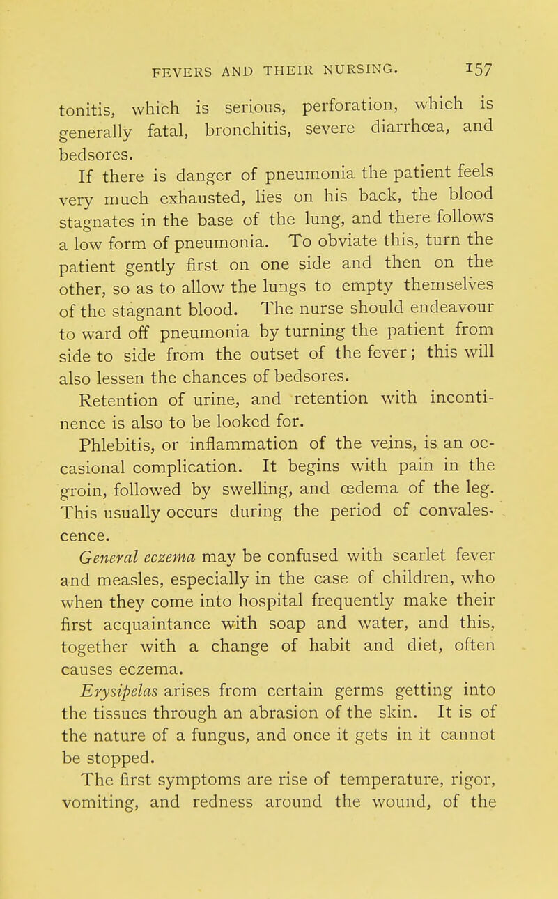 tonitis, which is serious, perforation, which is generally fatal, bronchitis, severe diarrhoea, and bedsores. If there is danger of pneumonia the patient feels very much exhausted, lies on his back, the blood stagnates in the base of the lung, and there follows a low form of pneumonia. To obviate this, turn the patient gently first on one side and then on the other, so as to allow the lungs to empty themselves of the stagnant blood. The nurse should endeavour to ward off pneumonia by turning the patient from side to side from the outset of the fever; this will also lessen the chances of bedsores. Retention of urine, and retention with inconti- nence is also to be looked for. Phlebitis, or inflammation of the veins, is an oc- casional complication. It begins with pain in the groin, followed by swelling, and oedema of the leg. This usually occurs during the period of convales- cence. General eczema may be confused with scarlet fever and measles, especially in the case of children, who when they come into hospital frequently make their first acquaintance with soap and water, and this, together with a change of habit and diet, often causes eczema. Erysipelas arises from certain germs getting into the tissues through an abrasion of the skin. It is of the nature of a fungus, and once it gets in it cannot be stopped. The first symptoms are rise of temperature, rigor, vomiting, and redness around the wound, of the